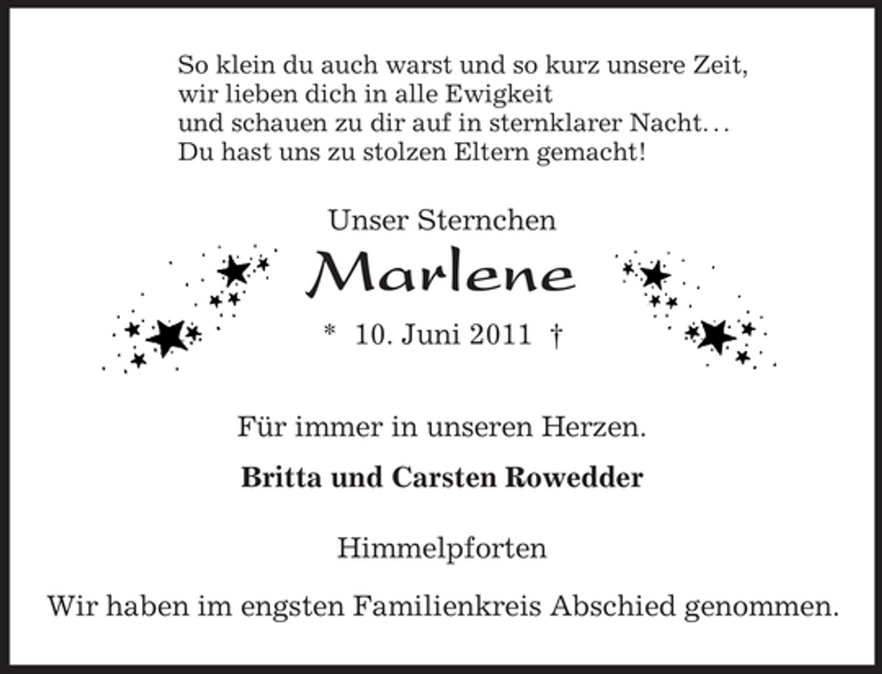 <p>So klein du auch warst und so kurz unsere Zeit,<br />wir lieben dich in alle Ewigkeit<br />und schauen zu dir auf in sternklarer Nacht. . .<br />Du hast uns zu stolzen Eltern gemacht!<br />Unser Sternchen<br />Marlene<br />* 10. Juni 2011 †<br />Für immer in unseren Herzen.<br />Britta und Carsten Rowedder<br />Himmelpforten<br />Wir haben im engsten Familienkreis Abschied genommen.</p>