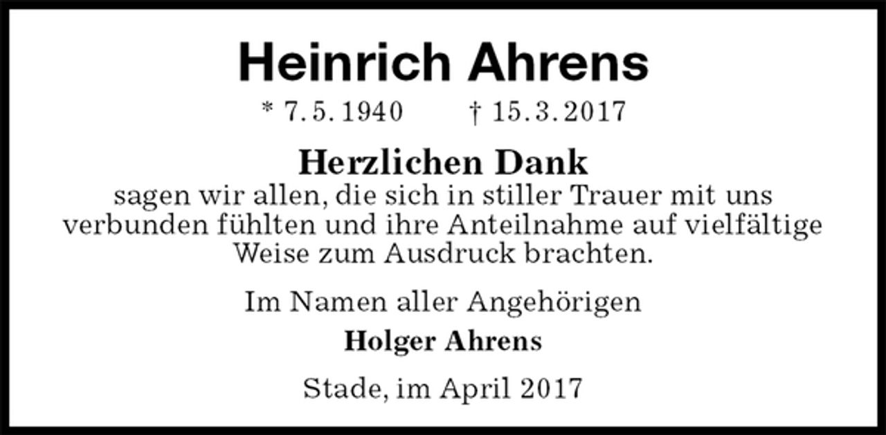 <p>Heinrich Ahrens<br />* 7. 5. 1940 † 15. 3. 2017<br />Herzlichen Dank<br />sagen wir allen, die sich in stiller Trauer mit uns<br />verbunden fühlten und ihre Anteilnahme auf vielfältige Weise zum Ausdruck brachten.<br />Im Namen aller Angehörigen<br />Holger Ahrens<br />Stade, im April 2017</p>