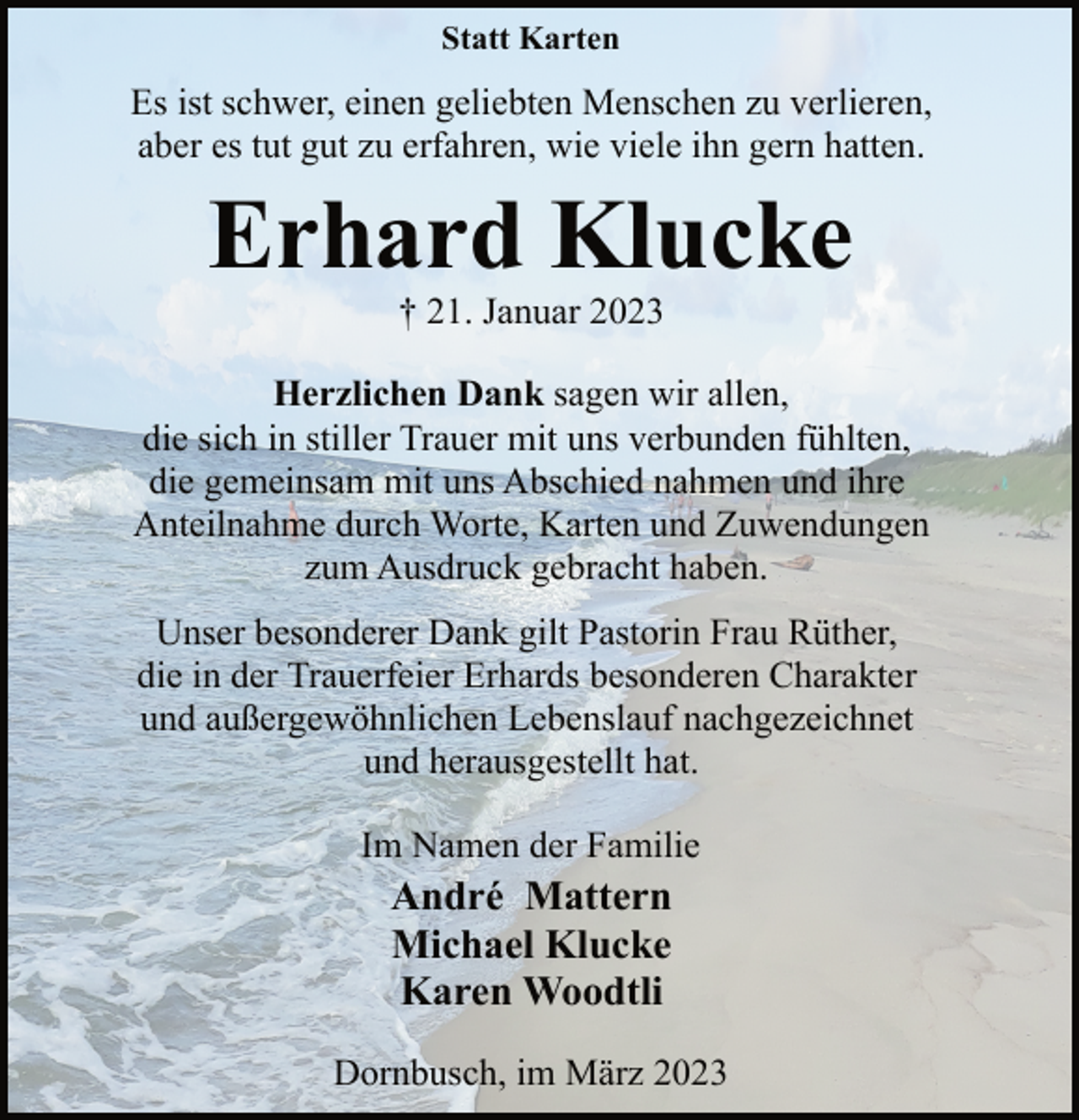 <p>Statt Karten<br />Es ist schwer, einen geliebten Menschen zu verlieren,<br />aber es tut gut zu erfahren, wie viele ihn gern hatten.<br />Erhard Klucke<br />† 21. Januar 2023<br />Herzlichen Dank sagen wir allen,<br />die sich in stiller Trauer mit uns verbunden fühlten,<br />die gemeinsam mit uns Abschied nahmen und ihre<br />Anteilnahme durch Worte, Karten und Zuwendungen<br />zum Ausdruck gebracht haben.<br />Unser besonderer Dank gilt Pastorin Frau Rüther,<br />die in der Trauerfeier Erhards besonderen Charakter<br />und außergewöhnlichen Lebenslauf nachgezeichnet<br />und herausgestellt hat.<br />Im Namen der Familie<br />André Mattern<br />Michael Klucke<br />Karen Woodtli<br />Dornbusch, im März 2023</p>