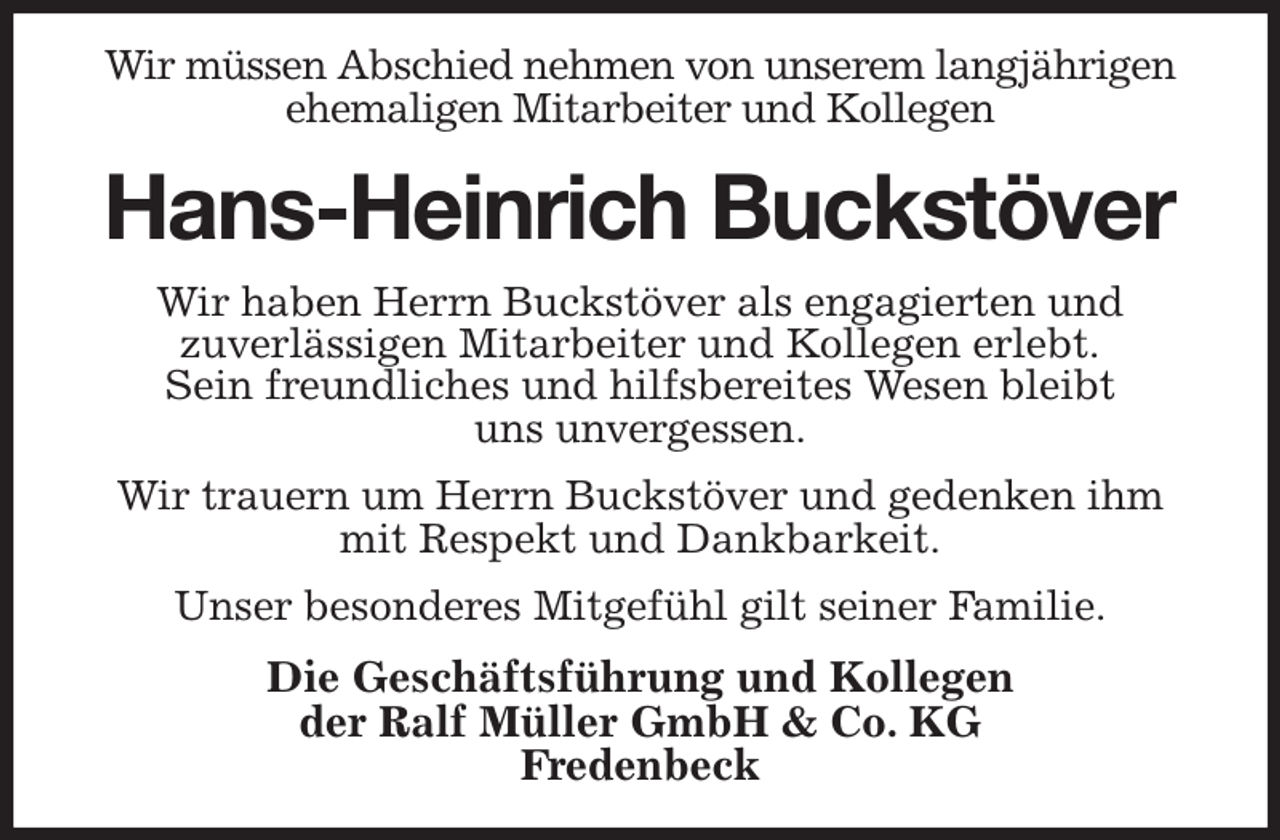 <p>Wir müssen Abschied nehmen von unserem langjährigen ehemaligen Mitarbeiter und Kollegen<br />Hans-Heinrich Buckstöver<br />Wir haben Herrn Buckstöver als engagierten und<br />zuverlässigen Mitarbeiter und Kollegen erlebt.<br />Sein freundliches und hilfsbereites Wesen bleibt<br />uns unvergessen.<br />Wir trauern um Herrn Buckstöver und gedenken ihm<br />mit Respekt und Dankbarkeit.<br />Unser besonderes Mitgefühl gilt seiner Familie.<br />Die Geschäftsführung und Kollegen<br />der Ralf Müller GmbH &amp; Co. KG<br />Fredenbeck</p>