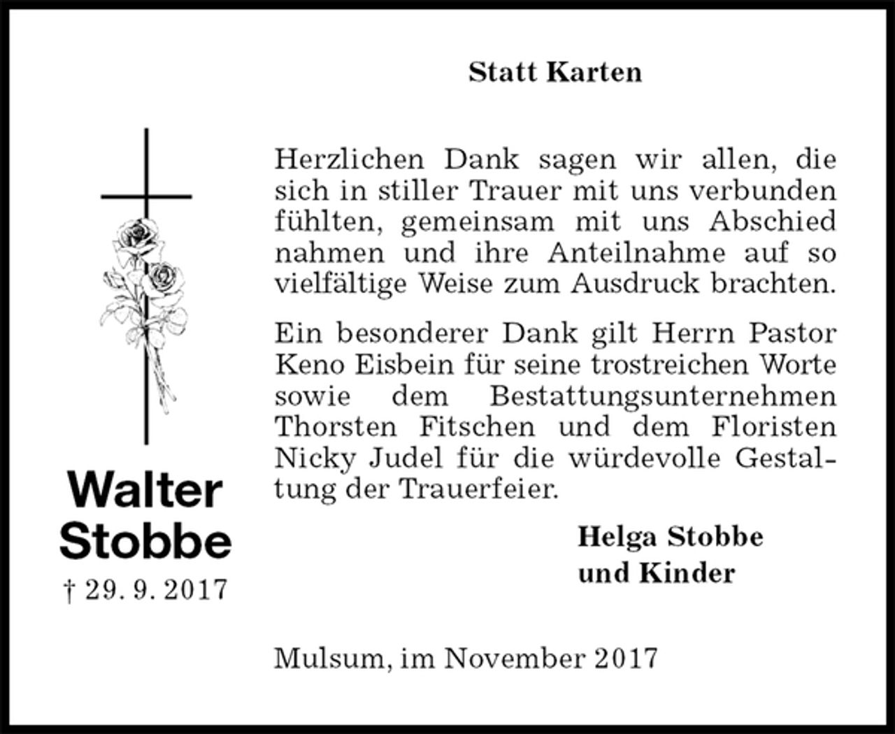 <p>Statt Karten<br />Herzlichen Dank sagen wir allen, die sich in stiller Trauer mit uns verbunden fühlten, gemeinsam mit uns Abschied nahmen und ihre Anteilnahme auf so vielfältige Weise zum Ausdruck brachten.<br />Ein besonderer Dank gilt Herrn Pastor Keno Eisbein für seine trostreichen Worte sowie dem Bestattungsunternehmen Thorsten Fitschen und dem Floristen Nicky Judel für die würdevolle Gestaltung der Trauerfeier.<br />Helga Stobbe<br />und Kinder<br />Mulsum, im November 2017<br />Walter<br />Stobbe<br />† 29. 9. 2017</p>