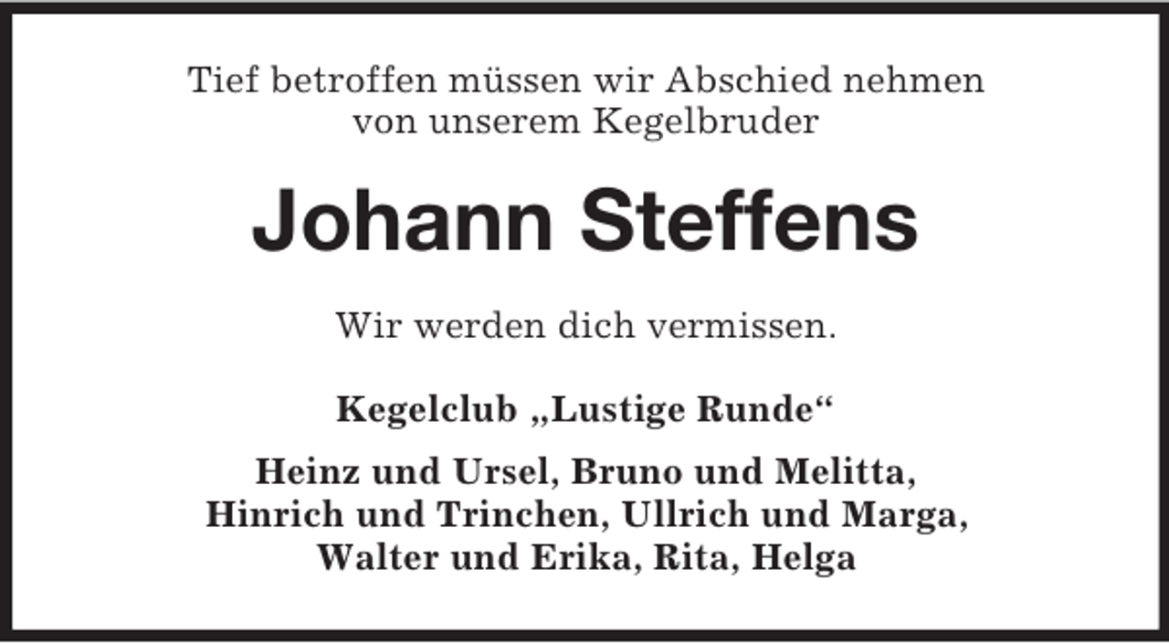 <p>Tief betroffen müssen wir Abschied nehmen<br />von unserem Kegelbruder<br />Johann Steffens<br />Wir werden dich vermissen.<br />Kegelclub „Lustige Runde“<br />Heinz und Ursel, Bruno und Melitta,<br />Hinrich und Trinchen, Ullrich und Marga,<br />Walter und Erika, Rita, Helga</p>