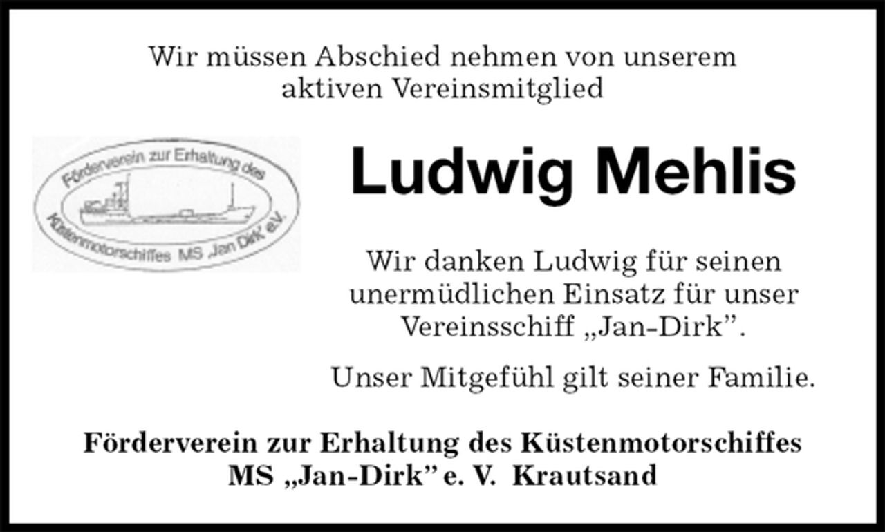 <p>Wir müssen Abschied nehmen von unserem<br />aktiven Vereinsmitglied<br />Ludwig Mehlis<br />Förderverein zur Erhaltung des Küstenmotorschiffes<br />MS „Jan-Dirk” e. V. Krautsand<br />Wir danken Ludwig für seinen<br />unermüdlichen Einsatz für unser Vereinsschiff „Jan-Dirk”.<br />Unser Mitgefühl gilt seiner Familie.</p>