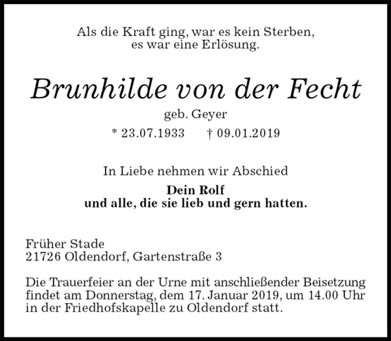 <p>Als die Kraft ging, war es kein Sterben,<br />es war eine Erlösung.<br />Brunhilde von der Fecht<br />geb. Geyer<br />* 23.07.1933 † 09.01.2019<br />In Liebe nehmen wir Abschied<br />Dein Rolf<br />und alle, die sie lieb und gern hatten.<br />Früher Stade<br />21726 Oldendorf, Gartenstraße 3</p><p>Die Trauerfeier an der Urne mit anschließender Beisetzung<br />findet am Donnerstag, dem 17. Januar 2019, um 14.00 Uhr<br />in der Friedhofskapelle zu Oldendorf statt.</p>
