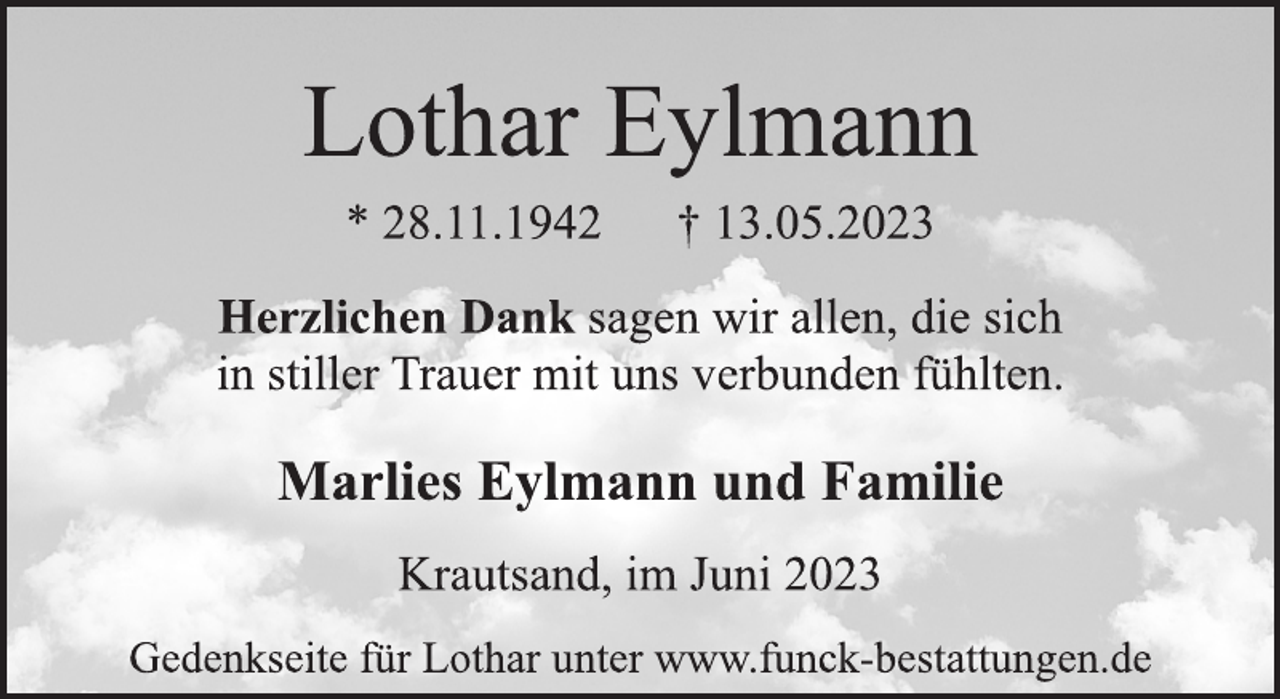 <p>Lothar Eylmann<br />* 28.11.1942 † 13.05.2023<br />Herzlichen Dank sagen wir allen, die sich<br />in stiller Trauer mit uns verbunden fühlten.<br />Marlies Eylmann und Familie<br />Krautsand, im Juni 2023<br />Gedenkseite für Lothar unter www.funck-bestattungen.de</p>