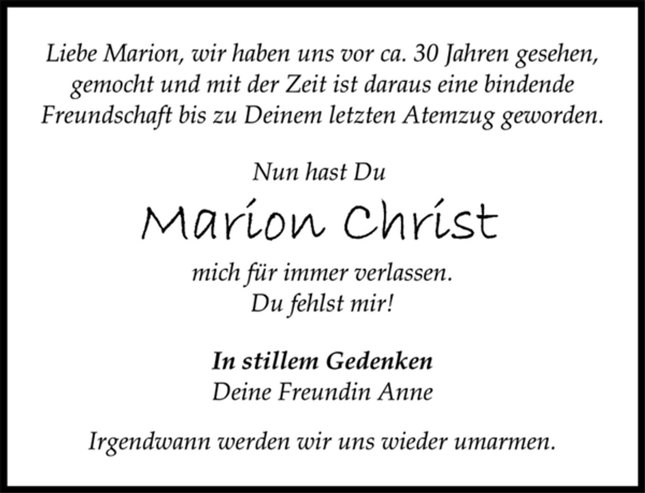 <p>Liebe Marion, wir haben uns vor ca. 30 Jahren gesehen,<br />gemocht und mit der Zeit ist daraus eine bindende<br />Freundschaft bis zu Deinem letzten Atemzug geworden.<br />Nun hast Du<br />Marion Christ<br />mich für immer verlassen.<br />Du fehlst mir!<br />In stillem Gedenken<br />Deine Freundin Anne<br />Irgendwann werden wir uns wieder umarmen.</p>