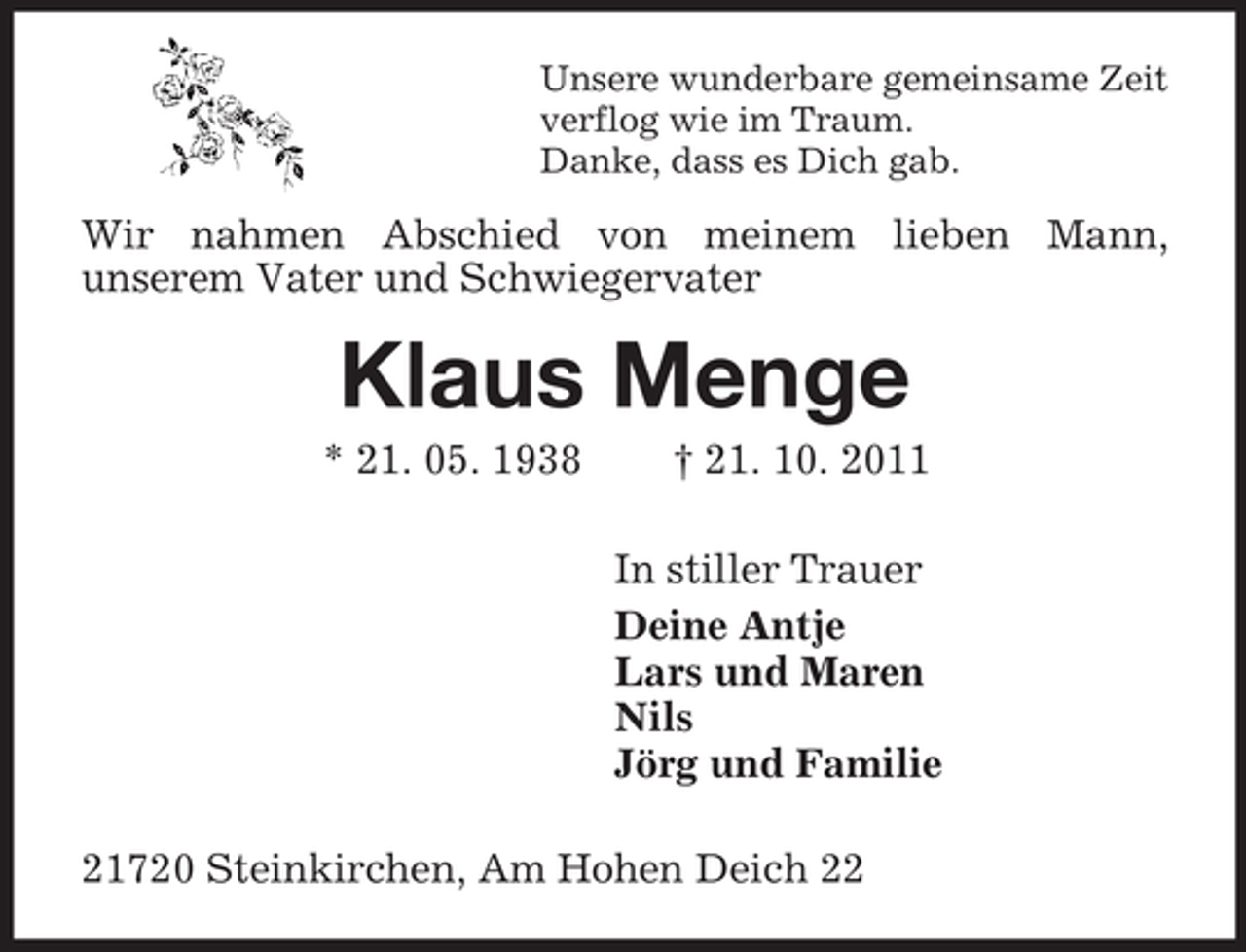 <p>Unsere wunderbare gemeinsame Zeit<br />verflog wie im Traum.<br />Danke, dass es Dich gab.</p><p>Wir nahmen Abschied von meinem lieben Mann,<br />unserem Vater und Schwiegervater</p><p>Klaus Menge<br />* 21. 05. 1938</p><p>† 21. 10. 2011<br />In stiller Trauer<br />Deine Antje<br />Lars und Maren<br />Nils<br />Jörg und Familie</p><p>21720 Steinkirchen, Am Hohen Deich 22</p>
