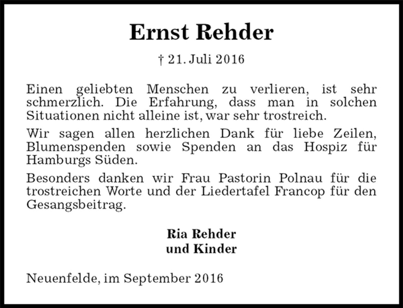 <p>Ernst Rehder<br />† 21. Juli 2016<br />Einen geliebten Menschen zu verlieren, ist sehr schmerzlich. Die Erfahrung, dass man in solchen<br />Situationen nicht alleine ist, war sehr trostreich.<br />Wir sagen allen herzlichen Dank für liebe Zeilen,<br />Blumenspenden sowie Spenden an das Hospiz für<br />Hamburgs Süden.<br />Besonders danken wir Frau Pastorin Polnau für die trostreichen Worte und der Liedertafel Francop für den Gesangsbeitrag.<br />Ria Rehder<br />und Kinder<br />Neuenfelde, im September 2016</p>