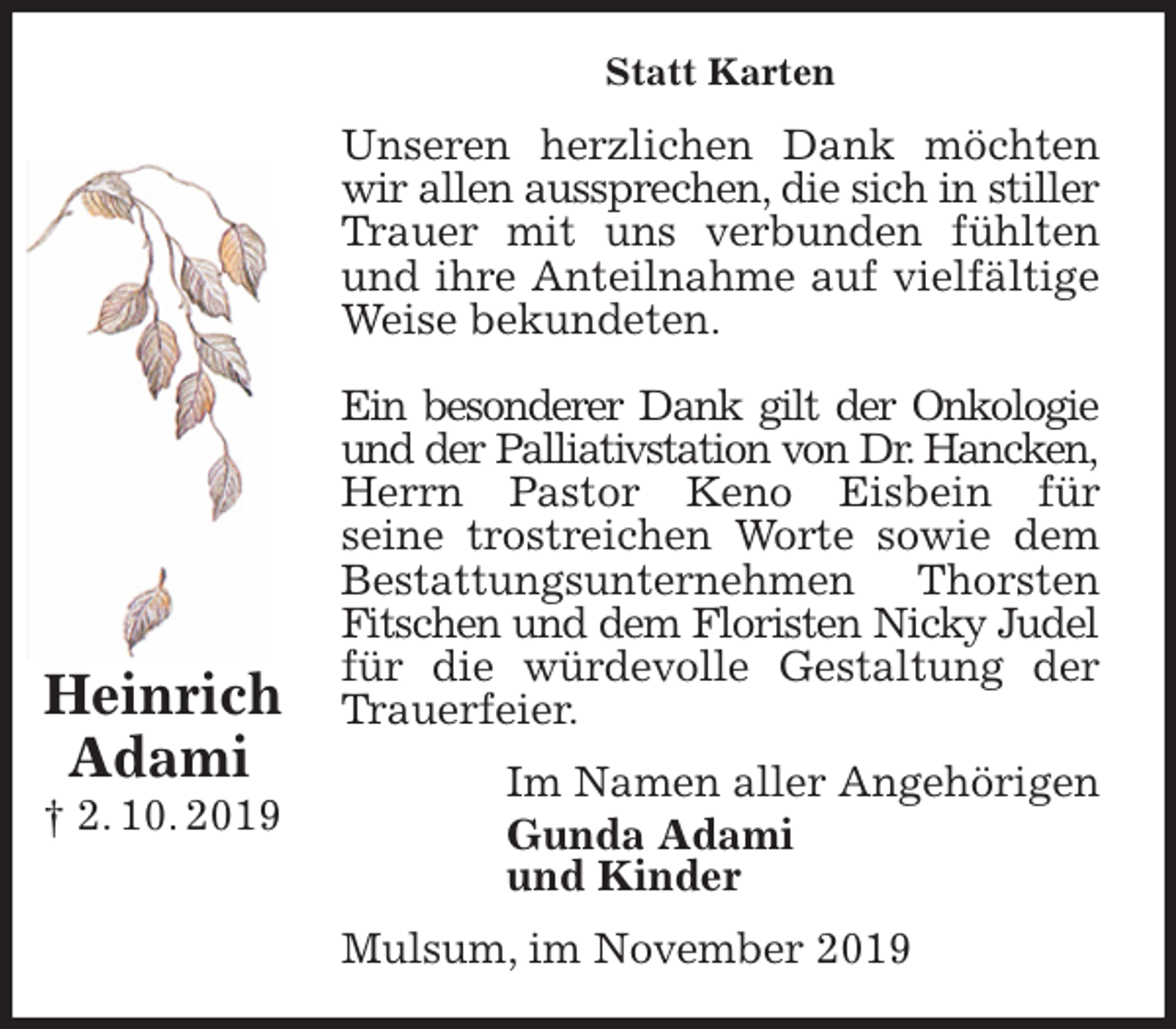 <p>Statt Karten<br />Unseren herzlichen Dank möchten wir allen aussprechen, die sich in stiller Trauer mit uns verbunden fühlten und ihre Anteilnahme auf vielfältige Weise bekundeten.</p><p>Ein besonderer Dank gilt der Onkologie und der Palliativstation von Dr. Hancken, Herrn Pastor Keno Eisbein für<br />seine trostreichen Worte sowie dem<br />Bestattungsunternehmen Thorsten Fitschen und dem Floristen Nicky Judel für die würdevolle Gestaltung der Trauerfeier.<br />Im Namen aller Angehörigen<br />Gunda Adami<br />und Kinder<br />Mulsum, im November 2019</p><p>Heinrich<br />Adami<br />† 2. 10. 2019</p>