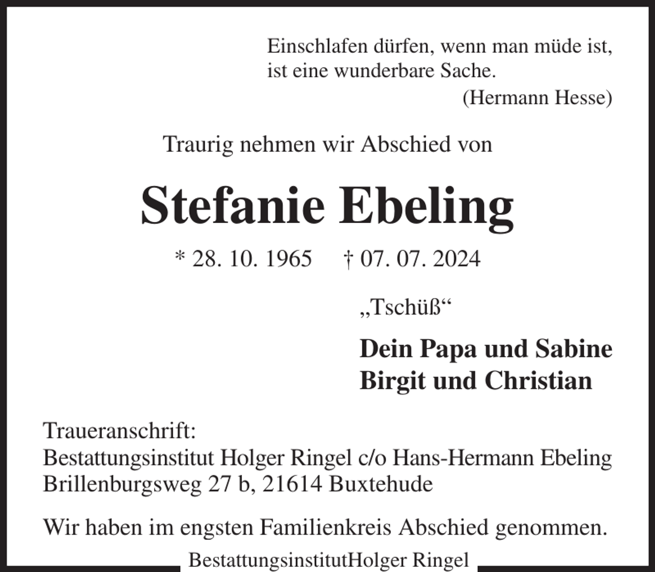 <p>Einschlafen dürfen, wenn man müde ist,<br />ist eine wunderbare Sache.<br />(Hermann Hesse)<br />Traurig nehmen wir Abschied von<br />Stefanie Ebeling<br />* 28. 10. 1965 † 07. 07. 2024<br />„Tschüß“<br />Dein Papa und Sabine<br />Birgit und Christian<br />Traueranschrift:<br />Bestattungsinstitut Holger Ringel c/o Hans-Hermann Ebeling<br />Brillenburgsweg 27 b, 21614 Buxtehude<br />Wir haben im engsten Familienkreis Abschied genommen.<br />BestattungsinstitutHolger Ringel</p>