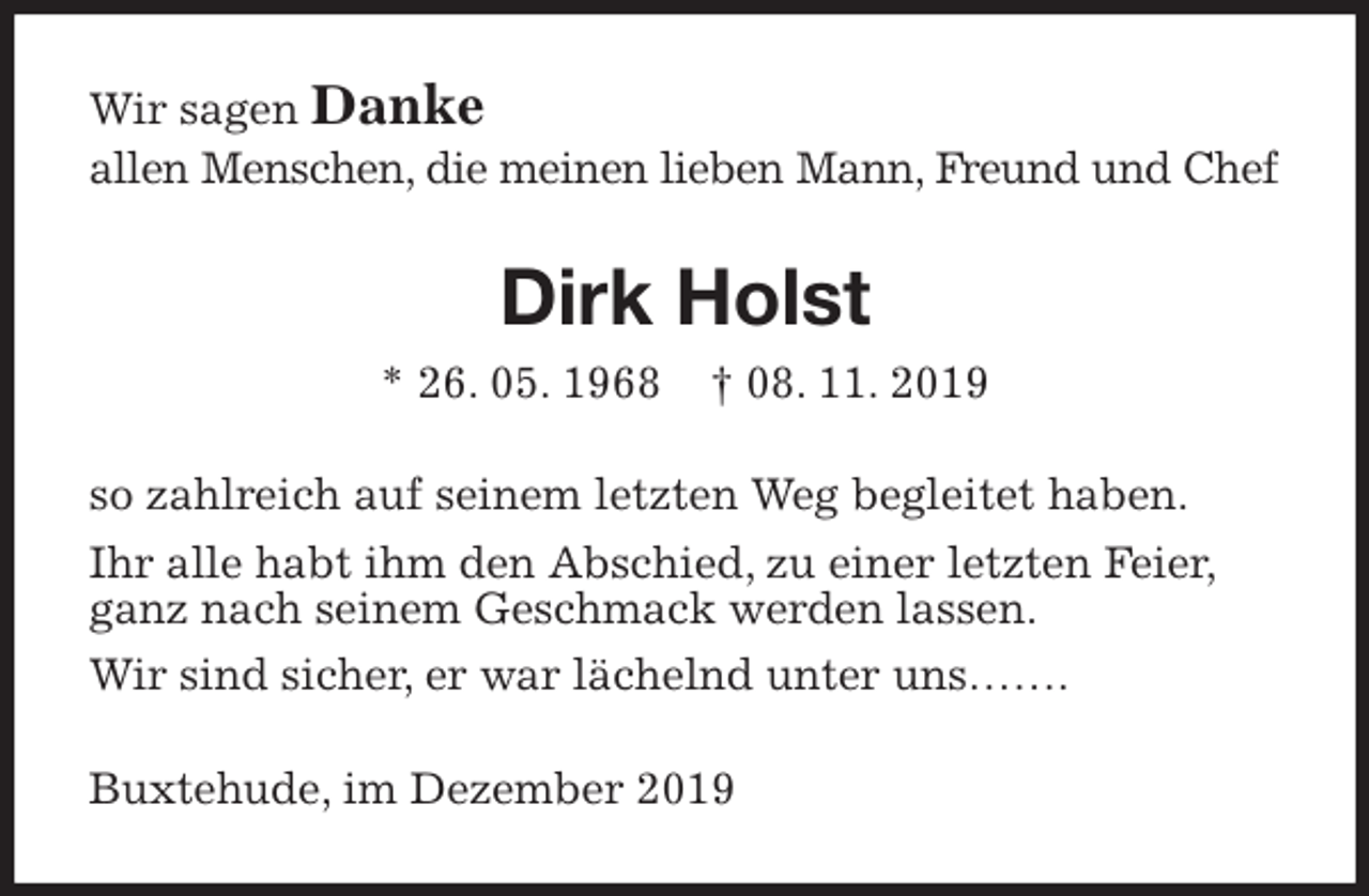 <p>Wir sagen Danke<br />allen Menschen, die meinen lieben Mann, Freund und Chef<br />Dirk Holst<br />* 26. 05. 1968 † 08. 11. 2019<br />so zahlreich auf seinem letzten Weg begleitet haben.<br />Ihr alle habt ihm den Abschied, zu einer letzten Feier,<br />ganz nach seinem Geschmack werden lassen.<br />Wir sind sicher, er war lächelnd unter uns…….<br />Buxtehude, im Dezember 2019</p>