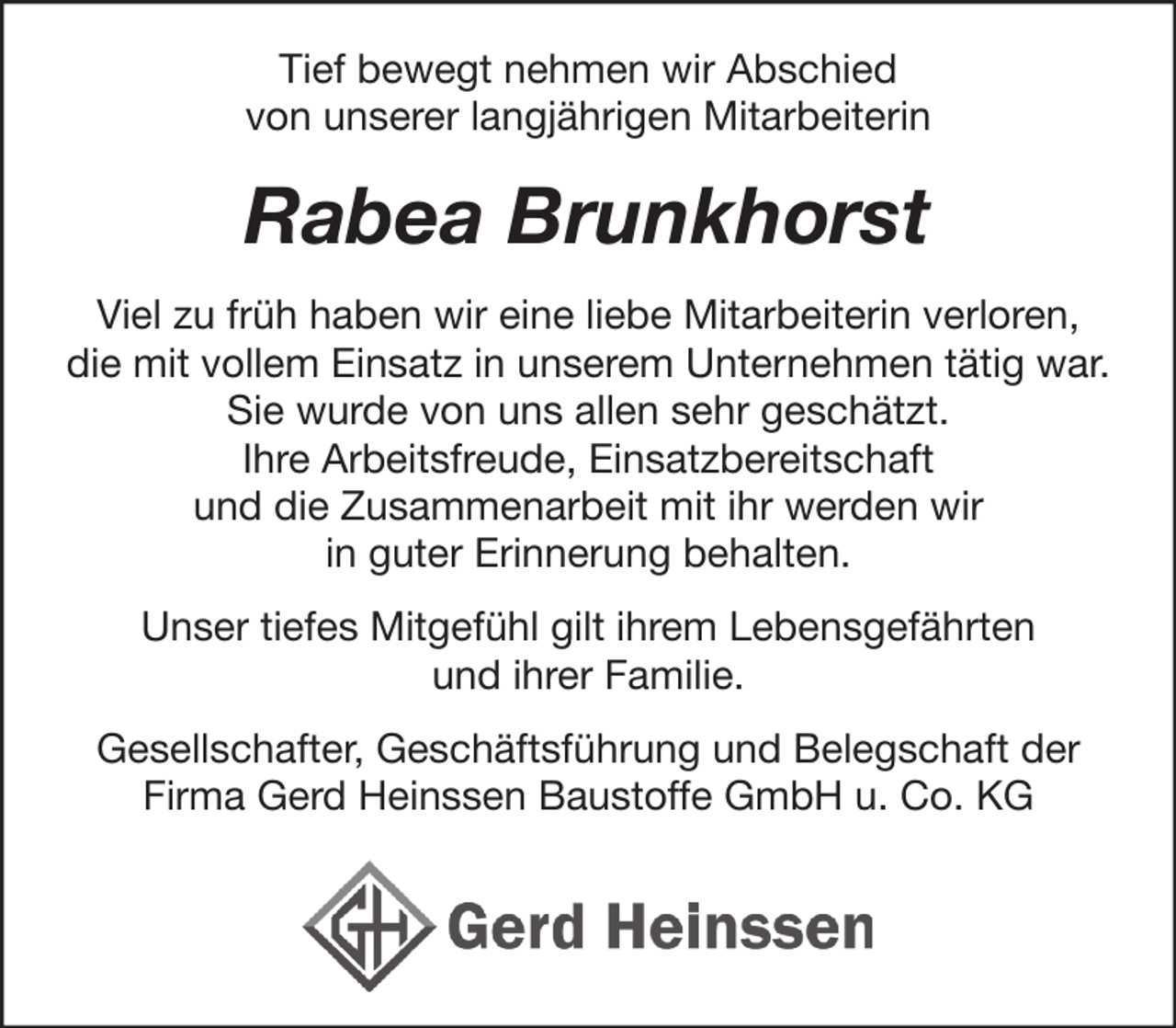 <p>Tief bewegt nehmen wir Abschied<br />von unserer langjährigen Mitarbeiterin</p><p>Rabea Brunkhorst<br />Viel zu früh haben wir eine liebe Mitarbeiterin verloren,<br />die mit vollem Einsatz in unserem Unternehmen tätig war.<br />Sie wurde von uns allen sehr geschätzt.<br />Ihre Arbeitsfreude, Einsatzbereitschaft<br />und die Zusammenarbeit mit ihr werden wir<br />in guter Erinnerung behalten.<br />Unser tiefes Mitgefühl gilt ihrem Lebensgefährten<br />und ihrer Familie.<br />Gesellschafter, Geschäftsführung und Belegschaft der<br />Firma Gerd Heinssen Baustoffe GmbH u. Co. KG</p>