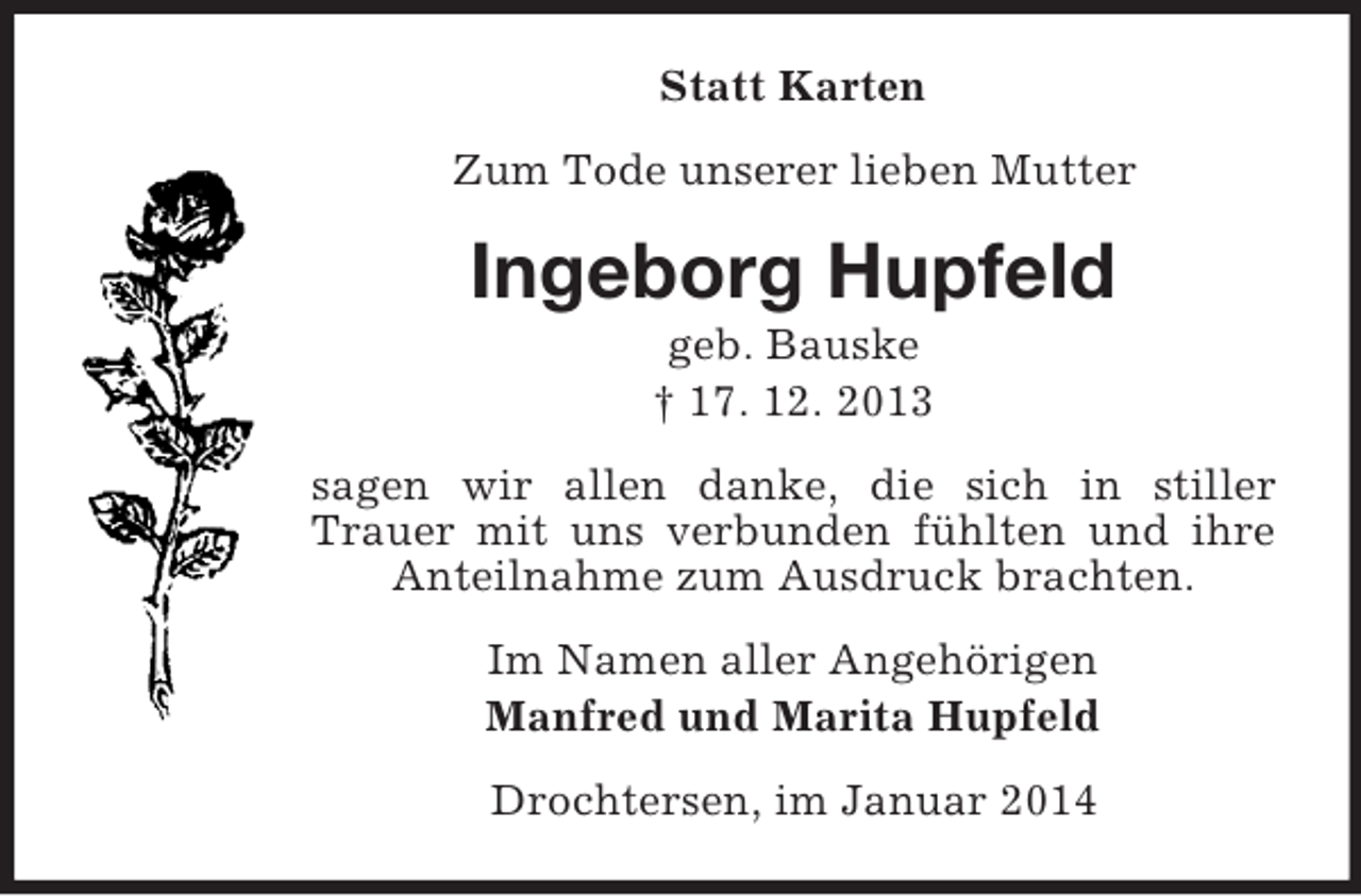 <p>Statt Karten<br />Zum Tode unserer lieben Mutter<br />Ingeborg Hupfeld<br />geb. Bauske<br />† 17. 12. 2013<br />sagen wir allen danke, die sich in stiller Trauer mit uns verbunden fühlten und ihre Anteilnahme zum Ausdruck brachten.<br />Im Namen aller Angehörigen<br />Manfred und Marita Hupfeld<br />Drochtersen, im Januar 2014</p>