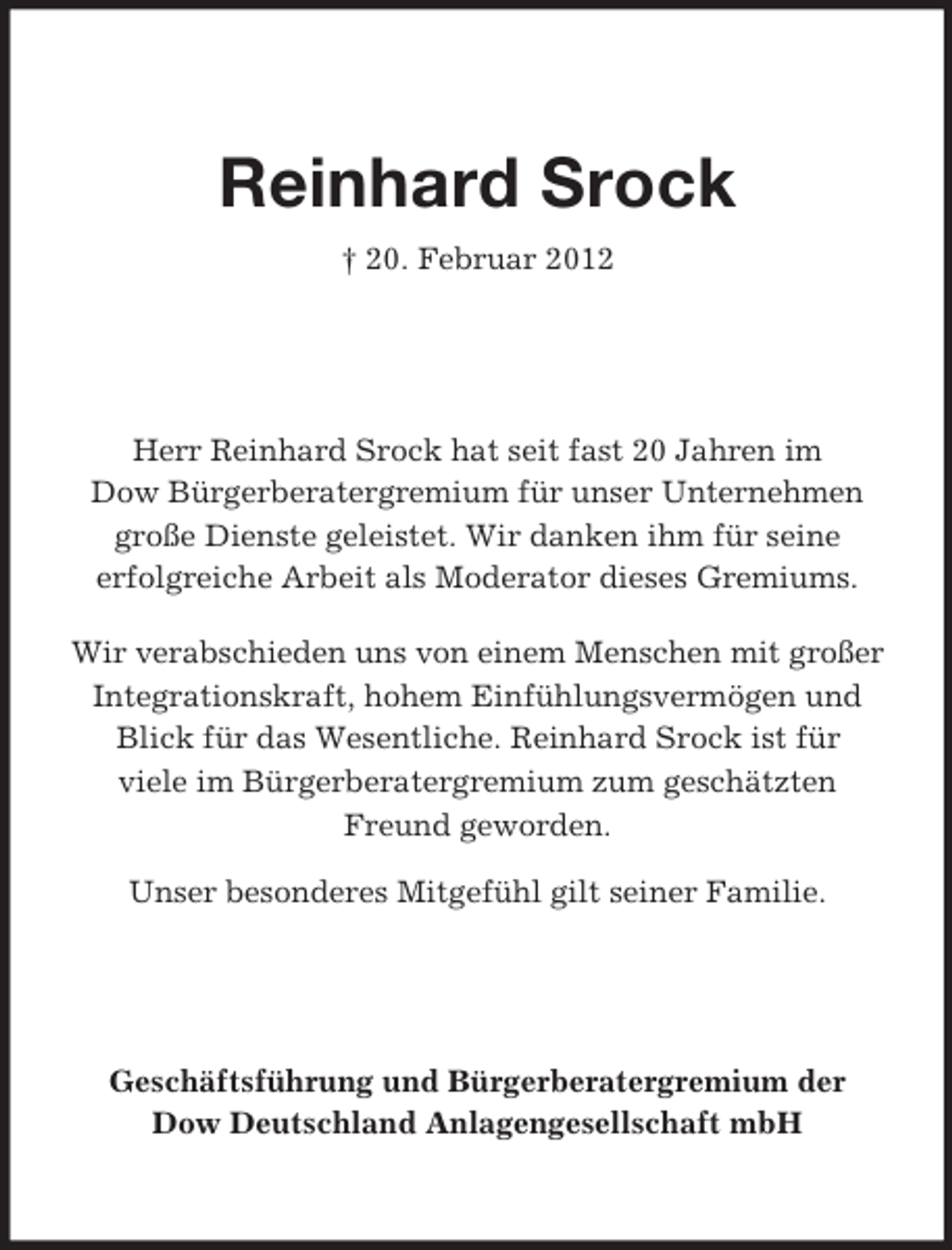 <p>Reinhard Srock<br />† 20. Februar 2012</p><p>Herr Reinhard Srock hat seit fast 20 Jahren im<br />Dow Bürgerberatergremium für unser Unternehmen<br />große Dienste geleistet. Wir danken ihm für seine<br />erfolgreiche Arbeit als Moderator dieses Gremiums.<br />Wir verabschieden uns von einem Menschen mit großer<br />Integrationskraft, hohem Einfühlungsvermögen und<br />Blick für das Wesentliche. Reinhard Srock ist für<br />viele im Bürgerberatergremium zum geschätzten<br />Freund geworden.<br />Unser besonderes Mitgefühl gilt seiner Familie.</p><p>Geschäftsführung und Bürgerberatergremium der<br />Dow Deutschland Anlagengesellschaft mbH</p>