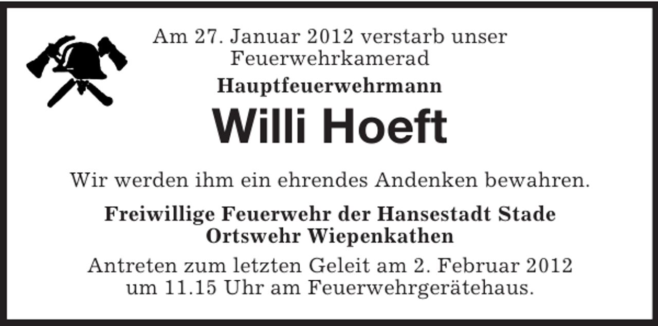 <p>Am 27. Januar 2012 verstarb unser<br />Feuerwehrkamerad<br />Hauptfeuerwehrmann</p><p>Willi Hoeft<br />Wir werden ihm ein ehrendes Andenken bewahren.<br />Freiwillige Feuerwehr der Hansestadt Stade<br />Ortswehr Wiepenkathen<br />Antreten zum letzten Geleit am 2. Februar 2012<br />um 11.15 Uhr am Feuerwehrgerätehaus.</p>