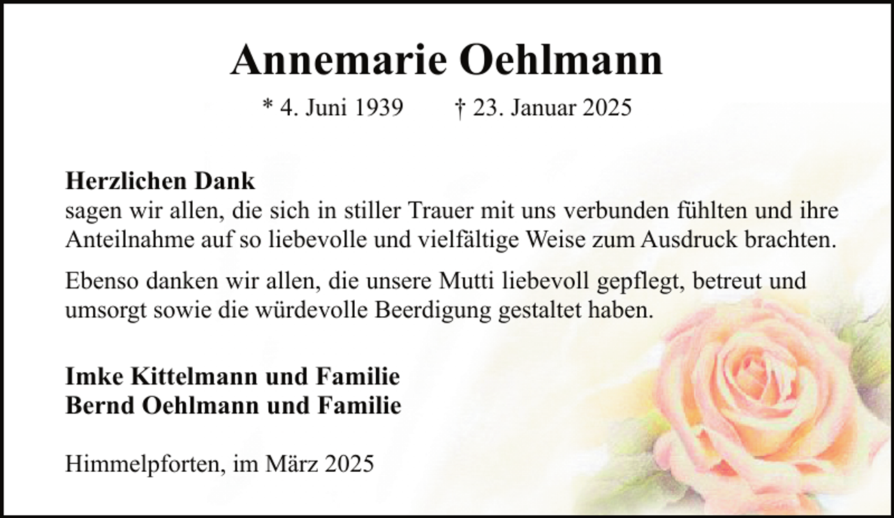 <p>Annemarie Oehlmann<br />* 4. Juni 1939</p><p>† 23. Januar 2025</p><p>Herzlichen Dank<br />sagen wir allen, die sich in stiller Trauer mit uns verbunden fühlten und ihre<br />Anteilnahme auf so liebevolle und vielfältige Weise zum Ausdruck brachten.<br />Ebenso danken wir allen, die unsere Mutti liebevoll gepflegt, betreut und<br />umsorgt sowie die würdevolle Beerdigung gestaltet haben.</p><p>Imke Kittelmann und Familie<br />Bernd Oehlmann und Familie<br />Himmelpforten, im März 2025</p>
