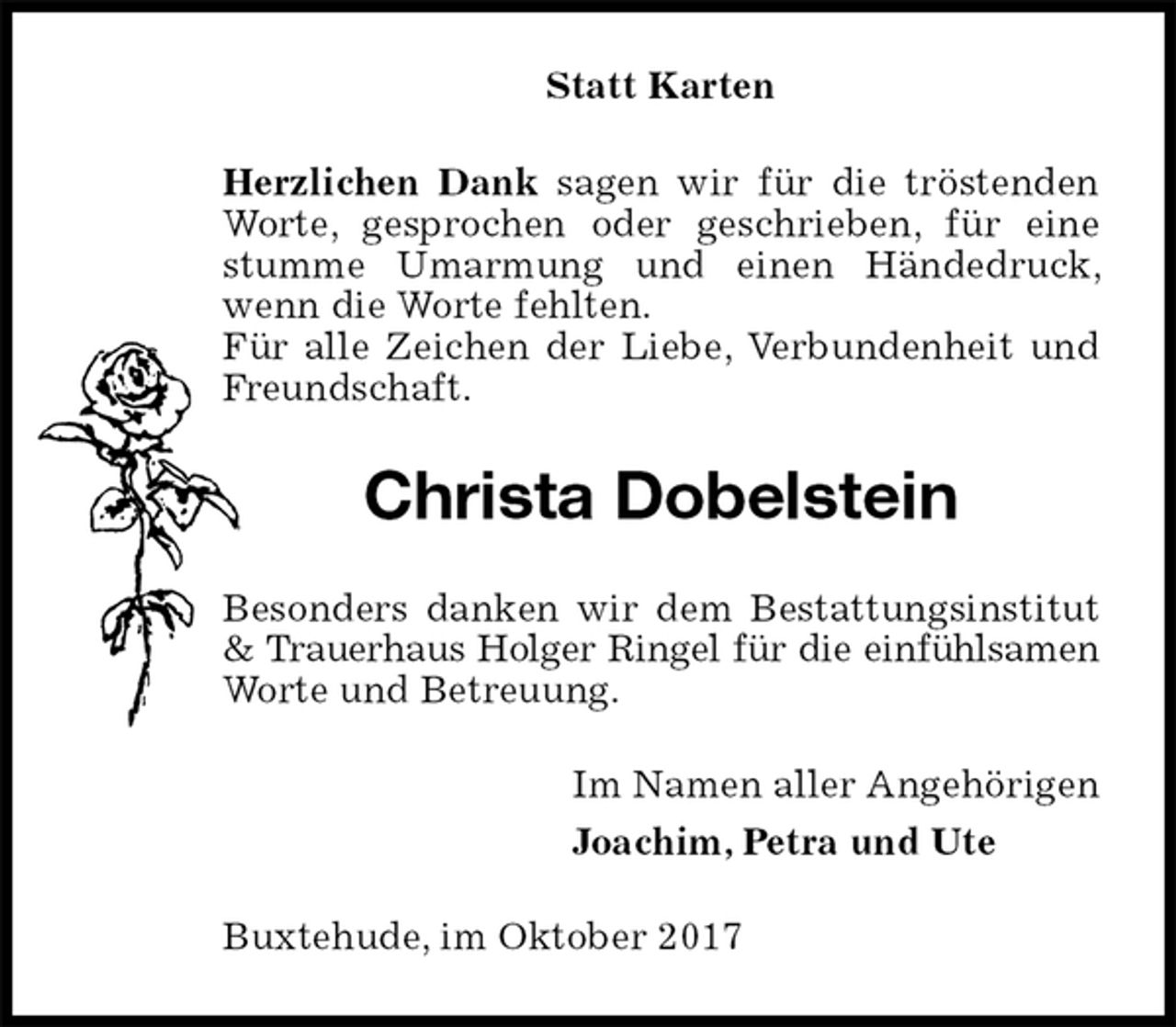 <p>Statt Karten<br />Herzlichen Dank sagen wir für die tröstenden Worte, gesprochen oder geschrieben, für eine stumme Umarmung und einen Händedruck, wenn die Worte fehlten.<br />Für alle Zeichen der Liebe, Verbundenheit und Freundschaft.<br />Christa Dobelstein<br />Besonders danken wir dem Bestattungsinstitut &amp; Trauerhaus Holger Ringel für die einfühlsamen<br />Worte und Betreuung.<br />Im Namen aller Angehörigen<br />Joachim, Petra und Ute<br />Buxtehude, im Oktober 2017</p>