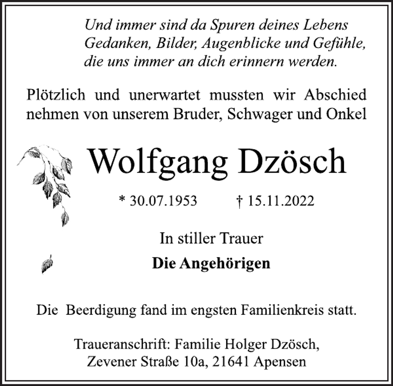 <p>Und immer sind da Spuren deines Lebens<br />Gedanken, Bilder, Augenblicke und Gefühle,<br />die uns immer an dich erinnern werden.<br />Plötzlich und unerwartet mussten wir Abschied<br />nehmen von unserem Bruder, Schwager und Onkel<br />Wolfgang Dzösch<br />* 30.07.1953 † 15.11.2022<br />In stiller Trauer<br />Die Angehörigen<br />Die Beerdigung fand im engsten Familienkreis statt.<br />Traueranschrift: Familie Holger Dzösch,<br />Zevener Straße 10a, 21641 Apensen</p>