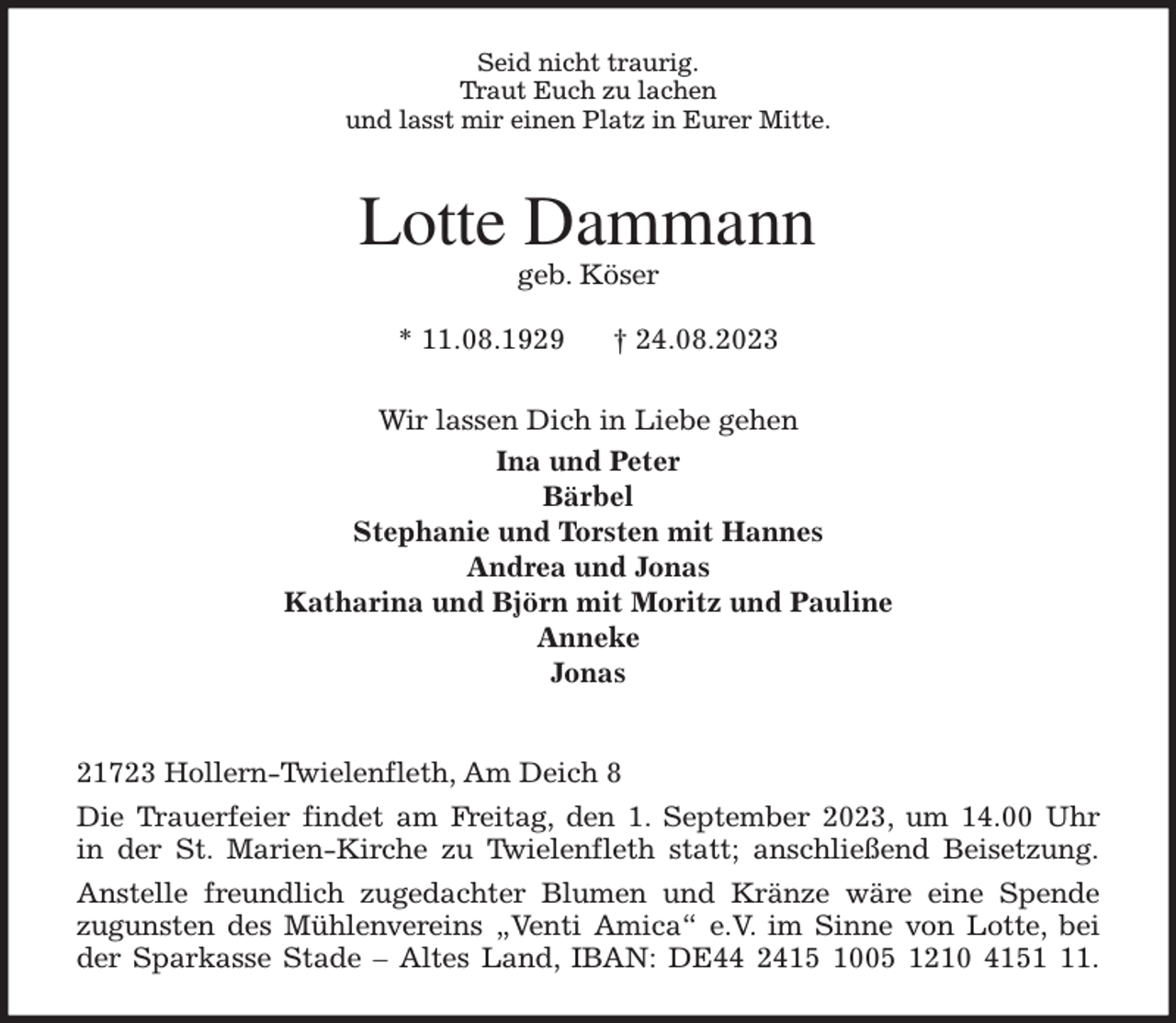 <p>Seid nicht traurig.<br />Traut Euch zu lachen<br />und lasst mir einen Platz in Eurer Mitte.<br />Lotte Dammann<br />geb. Köser</p><p>* 11.08.1929 † 24.08.2023<br />Wir lassen Dich in Liebe gehen<br />Ina und Peter<br />Bärbel<br />Stephanie und Torsten mit Hannes<br />Andrea und Jonas<br />Katharina und Björn mit Moritz und Pauline<br />Anneke<br />Jonas</p><p>21723 Hollern-Twielenfleth, Am Deich 8<br />Die Trauerfeier findet am Freitag, den 1. September 2023, um 14.00 Uhr<br />in der St. Marien-Kirche zu Twielenfleth statt; anschließend Beisetzung.<br />Anstelle freundlich zugedachter Blumen und Kränze wäre eine Spende<br />zugunsten des Mühlenvereins „Venti Amica“ e.V. im Sinne von Lotte, bei<br />der Sparkasse Stade - Altes Land, IBAN: DE44 2415 1005 1210 4151 11.</p>