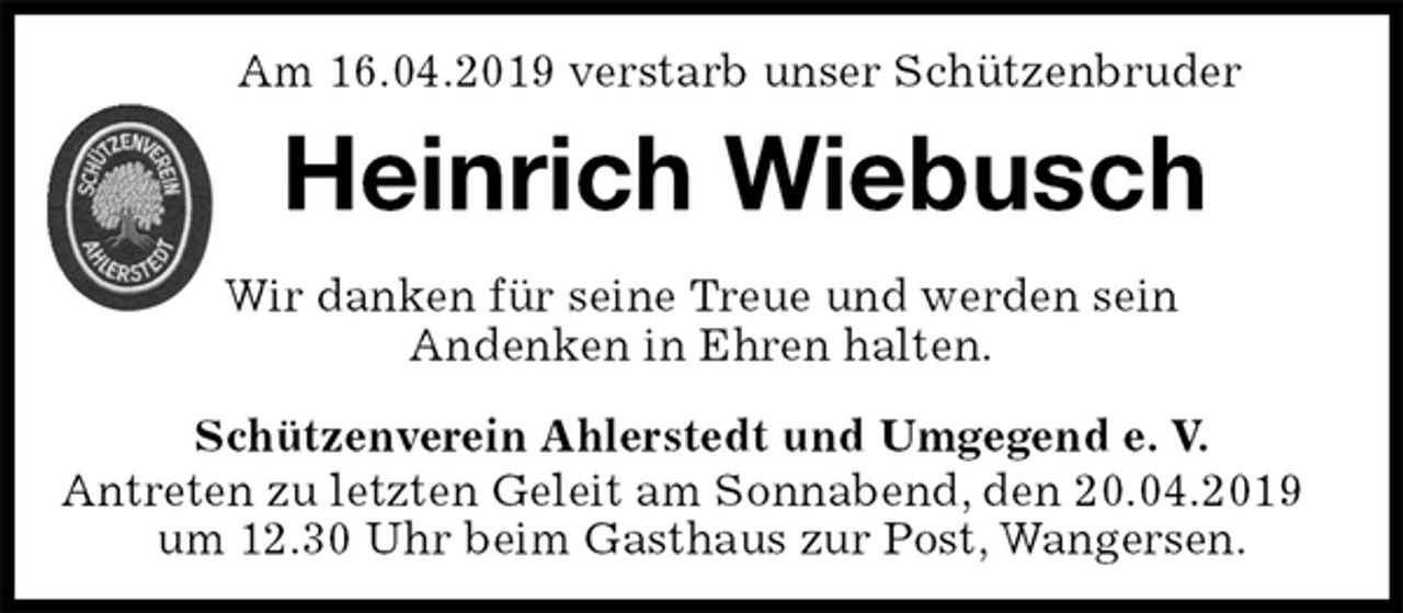 <p>Schützenverein Ahlerstedt und Umgegend e. V.<br />Antreten zu letzten Geleit am Sonnabend, den 20.04.2019<br />um 12.30 Uhr beim Gasthaus zur Post, Wangersen.<br />Heinrich Wiebusch<br />Wir danken für seine Treue und werden sein<br />Andenken in Ehren halten.<br />Am 16.04.2019 verstarb unser Schützenbruder</p>
