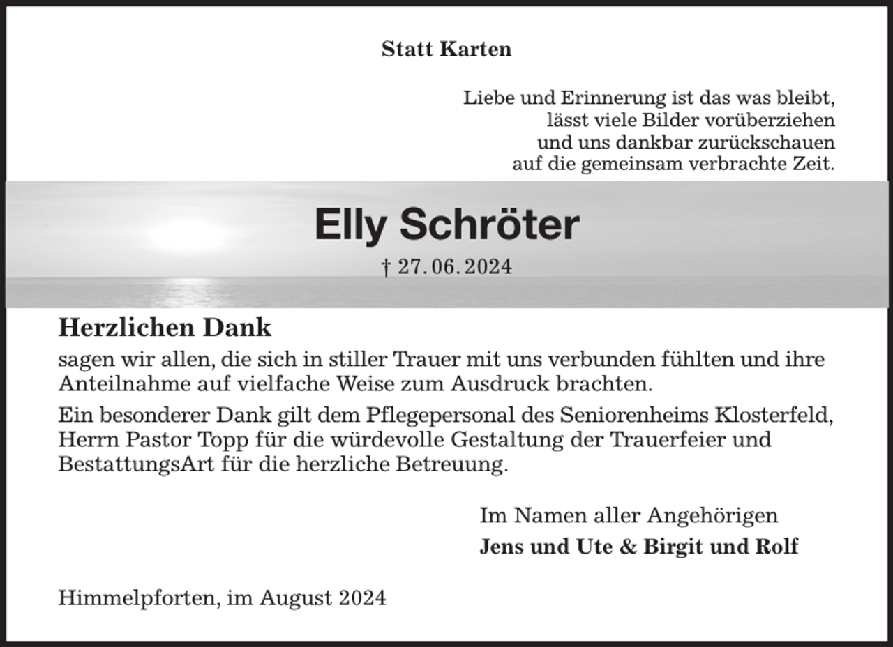 <p>Statt Karten<br />Liebe und Erinnerung ist das was bleibt,<br />lässt viele Bilder vorüberziehen<br />und uns dankbar zurückschauen<br />auf die gemeinsam verbrachte Zeit.<br />Elly Schröter<br />† 27. 06. 2024<br />Herzlichen Dank<br />sagen wir allen, die sich in stiller Trauer mit uns verbunden fühlten und ihre Anteilnahme auf vielfache Weise zum Ausdruck brachten.<br />Ein besonderer Dank gilt dem Pflegepersonal des Seniorenheims Klosterfeld, Herrn Pastor Topp für die würdevolle Gestaltung der Trauerfeier und<br />BestattungsArt für die herzliche Betreuung.<br />Im Namen aller Angehörigen<br />Jens und Ute &amp; Birgit und Rolf<br />Himmelpforten, im August 2024</p>