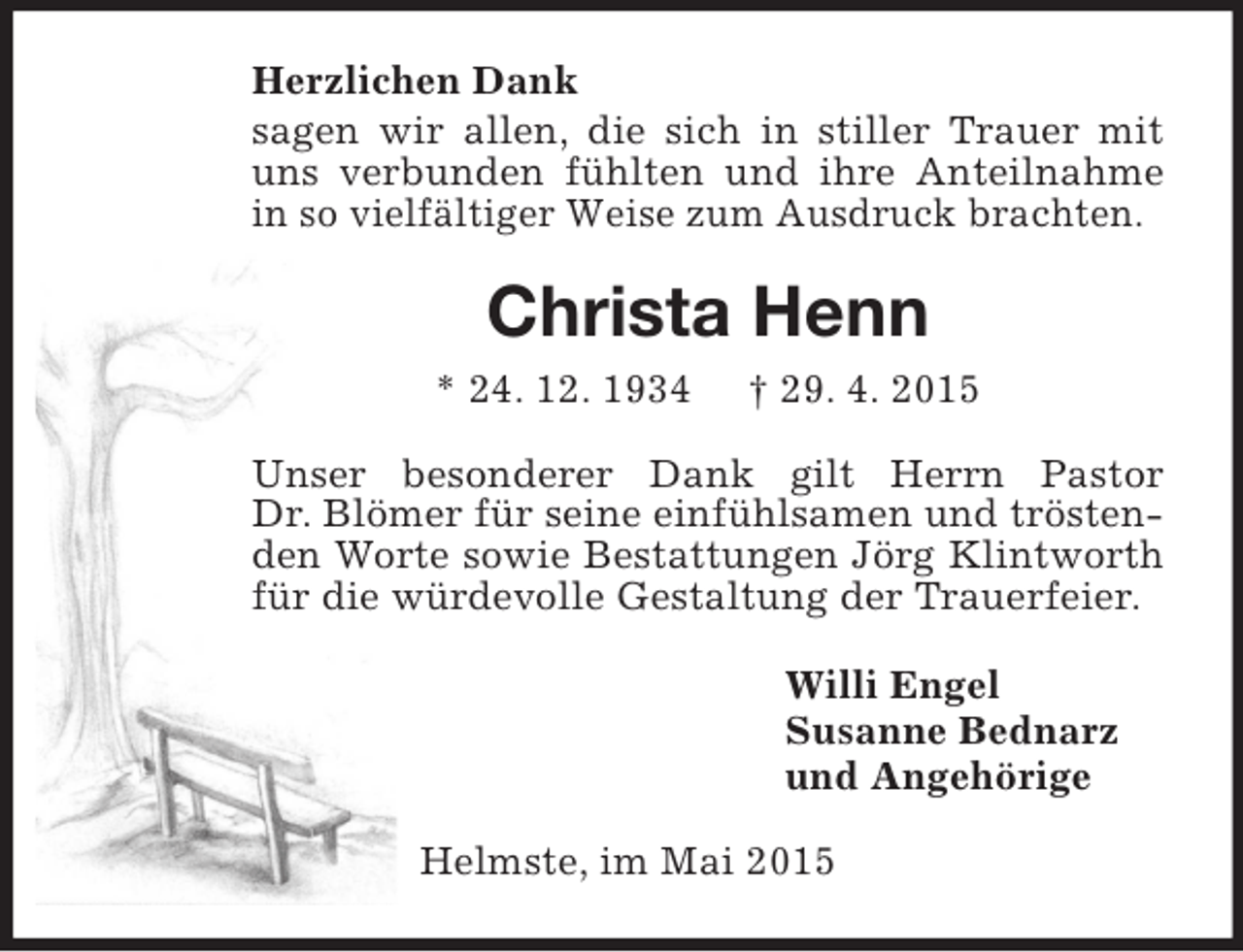 <p>Herzlichen Dank<br />sagen wir allen, die sich in stiller Trauer mit uns verbunden fühlten und ihre Anteilnahme in so vielfältiger Weise zum Ausdruck brachten.<br />Christa Henn<br />* 24. 12. 1934 † 29. 4. 2015<br />Unser besonderer Dank gilt Herrn Pastor<br />Dr. Blömer für seine einfühlsamen und tröstenden Worte sowie Bestattungen Jörg Klintworth für die würdevolle Gestaltung der Trauerfeier.<br />Willi Engel<br />Susanne Bednarz<br />und Angehörige<br />Helmste, im Mai 2015</p>