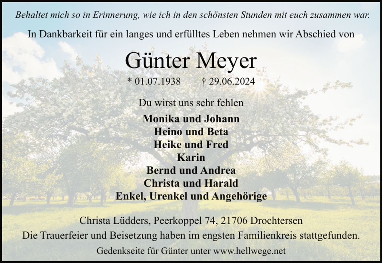 <p>Behaltet mich so in Erinnerung, wie ich in den schönsten Stunden mit euch zusammen war.</p><p>In Dankbarkeit für ein langes und erfülltes Leben nehmen wir Abschied von</p><p>Günter Meyer<br />* 01.07.1938</p><p>† 29.06.2024</p><p>Du wirst uns sehr fehlen</p><p>Monika und Johann<br />Heino und Beta<br />Heike und Fred<br />Karin<br />Bernd und Andrea<br />Christa und Harald<br />Enkel, Urenkel und Angehörige<br />Christa Lüdders, Peerkoppel 74, 21706 Drochtersen<br />Die Trauerfeier und Beisetzung haben im engsten Familienkreis stattgefunden.<br />Gedenkseite für Günter unter www.hellwege.net</p>