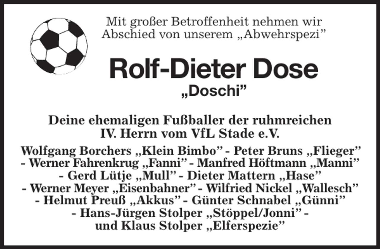 <p>Mit großer Betroffenheit nehmen wir<br />Abschied von unserem „Abwehrspezi”<br />Rolf-Dieter Dose<br />„Doschi”<br />Deine ehemaligen Fußballer der ruhmreichen<br />IV. Herrn vom VfL Stade e.V.<br />Wolfgang Borchers „Klein Bimbo” - Peter Bruns „Flieger” - Werner Fahrenkrug „Fanni” - Manfred Höftmann „Manni”<br />- Gerd Lütje „Mull” - Dieter Mattern „Hase”<br />- Werner Meyer „Eisenbahner” - Wilfried Nickel „Wallesch”<br />- Helmut Preuß „Akkus” - Günter Schnabel „Günni”<br />- Hans-Jürgen Stolper „Stöppel/Jonni” -<br />und Klaus Stolper „Elferspezie”</p>