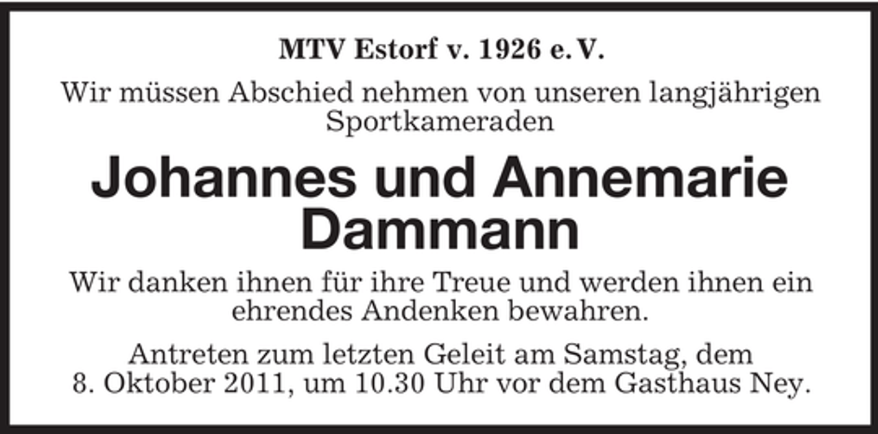 <p>MTV Estorf v. 1926 e. V.<br />Wir müssen Abschied nehmen von unseren langjährigen<br />Sportkameraden</p><p>Johannes und Annemarie<br />Dammann<br />Wir danken ihnen für ihre Treue und werden ihnen ein<br />ehrendes Andenken bewahren.<br />Antreten zum letzten Geleit am Samstag, dem<br />8. Oktober 2011, um 10.30 Uhr vor dem Gasthaus Ney.</p>