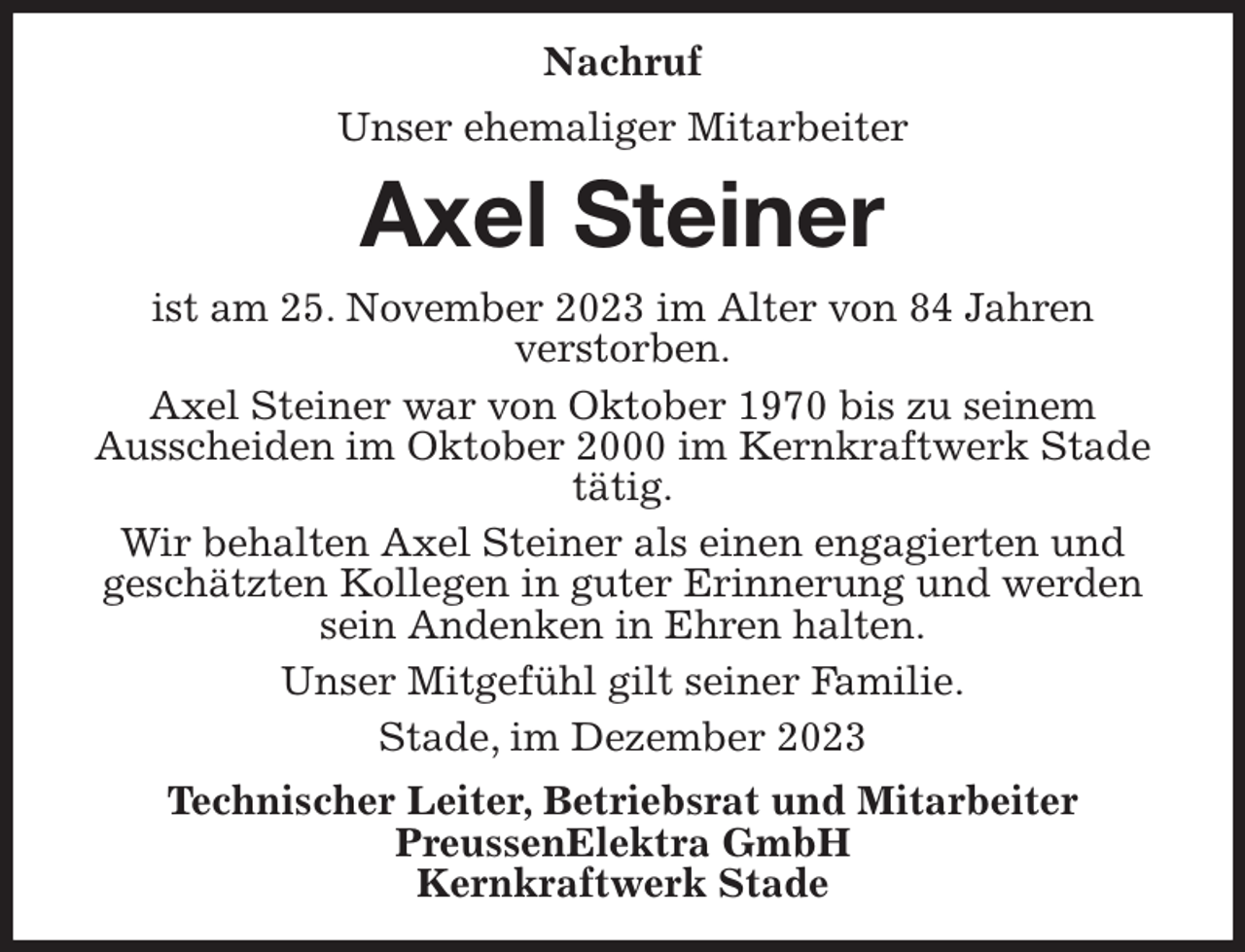 <p>Nachruf<br />Unser ehemaliger Mitarbeiter<br />Axel Steiner<br />ist am 25. November 2023 im Alter von 84 Jahren<br />verstorben.<br />Axel Steiner war von Oktober 1970 bis zu seinem<br />Ausscheiden im Oktober 2000 im Kernkraftwerk Stade tätig.<br />Wir behalten Axel Steiner als einen engagierten und<br />geschätzten Kollegen in guter Erinnerung und werden sein Andenken in Ehren halten.<br />Unser Mitgefühl gilt seiner Familie.<br />Stade, im Dezember 2023<br />Technischer Leiter, Betriebsrat und Mitarbeiter<br />PreussenElektra GmbH<br />Kernkraftwerk Stade</p>