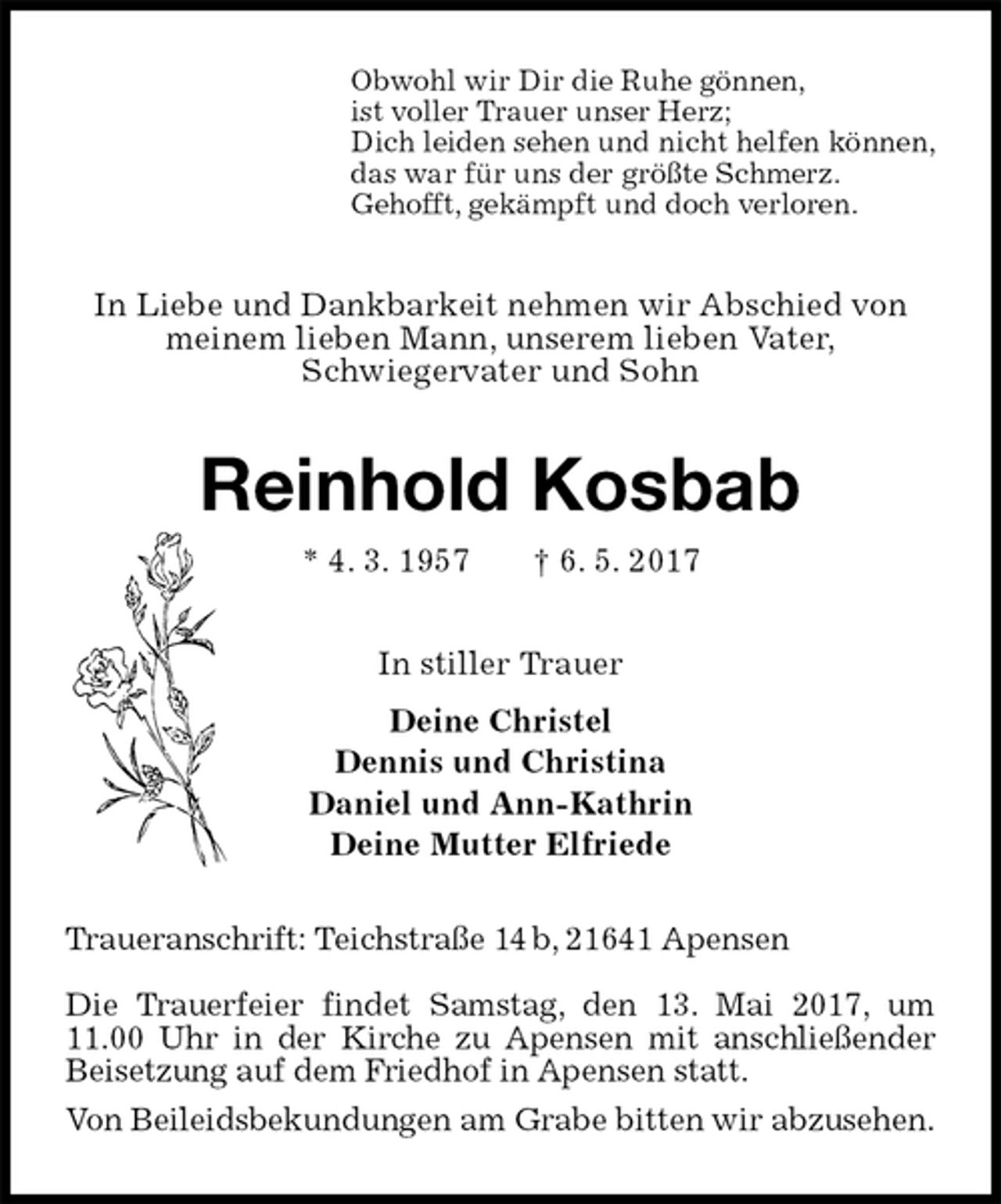<p>Obwohl wir Dir die Ruhe gönnen,<br />ist voller Trauer unser Herz;<br />Dich leiden sehen und nicht helfen können,<br />das war für uns der größte Schmerz.<br />Gehofft, gekämpft und doch verloren.<br />In Liebe und Dankbarkeit nehmen wir Abschied von meinem lieben Mann, unserem lieben Vater,<br />Schwiegervater und Sohn<br />Reinhold Kosbab<br />* 4. 3. 1957 † 6. 5. 2017<br />In stiller Trauer<br />Deine Christel<br />Dennis und Christina<br />Daniel und Ann-Kathrin<br />Deine Mutter Elfriede<br />Traueranschrift: Teichstraße 14 b, 21641 Apensen</p>
<p>Die Trauerfeier findet Samstag, den 13. Mai 2017, um 11.00 Uhr in der Kirche zu Apensen mit anschließender Beisetzung auf dem Friedhof in Apensen statt.<br />Von Beileidsbekundungen am Grabe bitten wir abzusehen.</p>