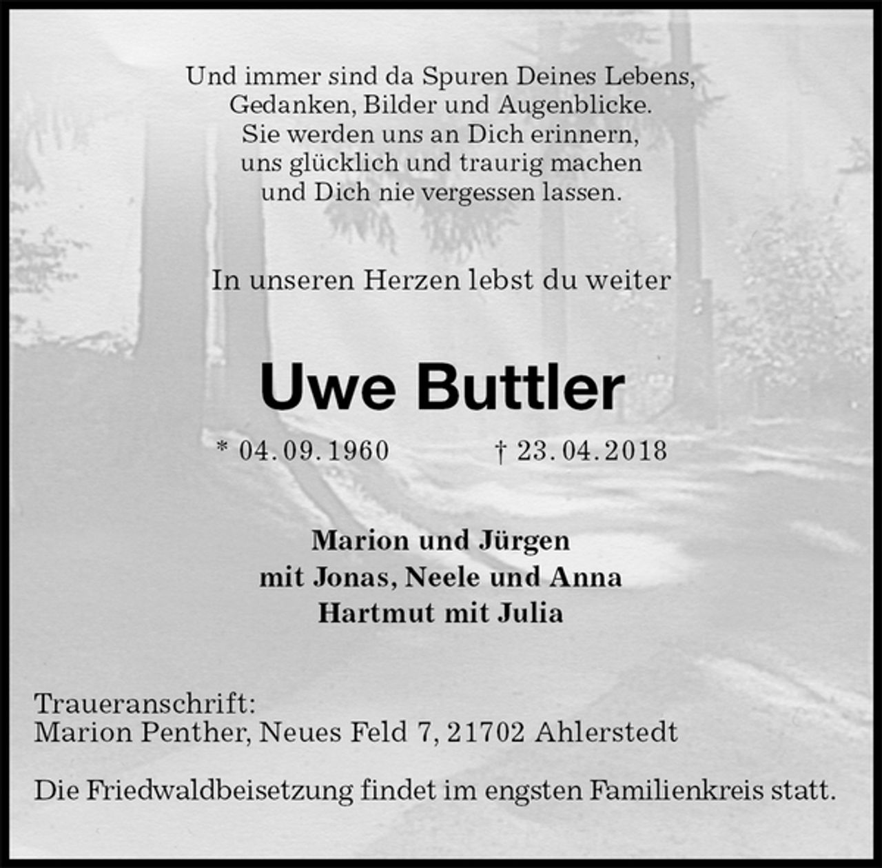 <p>Und immer sind da Spuren Deines Lebens,<br />Gedanken, Bilder und Augenblicke.<br />Sie werden uns an Dich erinnern,<br />uns glücklich und traurig machen<br />und Dich nie vergessen lassen.<br />In unseren Herzen lebst du weiter<br />Uwe Buttler<br />* 04. 09. 1960 † 23. 04. 2018<br />Marion und Jürgen<br />mit Jonas, Neele und Anna<br />Hartmut mit Julia<br />Traueranschrift:<br />Marion Penther, Neues Feld 7, 21702 Ahlerstedt</p>
<p>Die Friedwaldbeisetzung findet im engsten Familienkreis statt.</p>