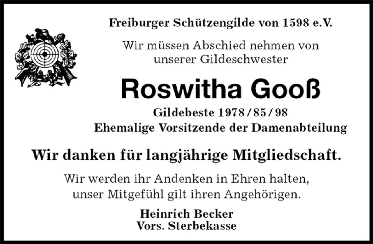 <p>Freiburger Schützengilde von 1598 e.V.<br />Wir müssen Abschied nehmen von<br />unserer Gildeschwester<br />Roswitha Gooß<br />Gildebeste 1978 / 85 / 98<br />Ehemalige Vorsitzende der Damenabteilung<br />Wir danken für langjährige Mitgliedschaft.<br />Heinrich Becker<br />Vors. Sterbekasse<br />Wir werden ihr Andenken in Ehren halten,<br />unser Mitgefühl gilt ihren Angehörigen.</p>