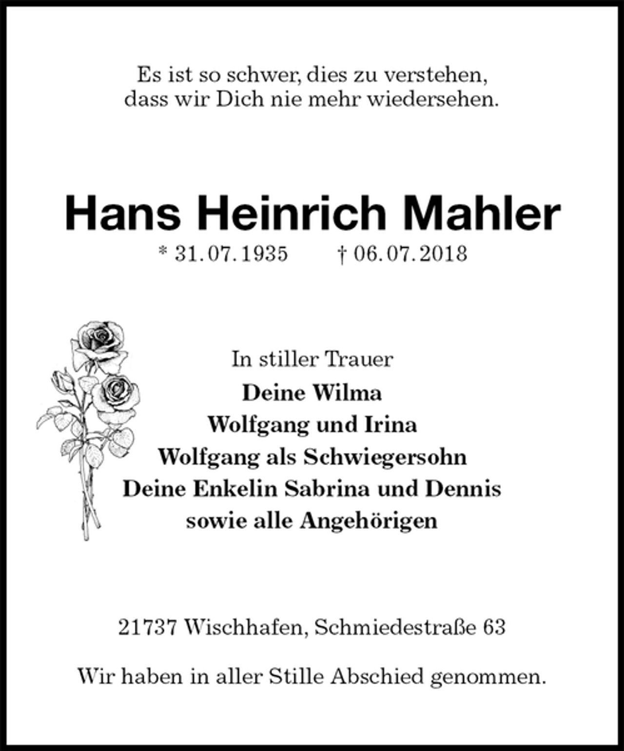 <p>Es ist so schwer, dies zu verstehen,<br />dass wir Dich nie mehr wiedersehen.<br />Hans Heinrich Mahler<br />* 31. 07. 1935 † 06. 07. 2018<br />In stiller Trauer<br />Deine Wilma<br />Wolfgang und Irina<br />Wolfgang als Schwiegersohn<br />Deine Enkelin Sabrina und Dennis<br />sowie alle Angehörigen<br />21737 Wischhafen, Schmiedestraße 63</p>
<p>Wir haben in aller Stille Abschied genommen.</p>