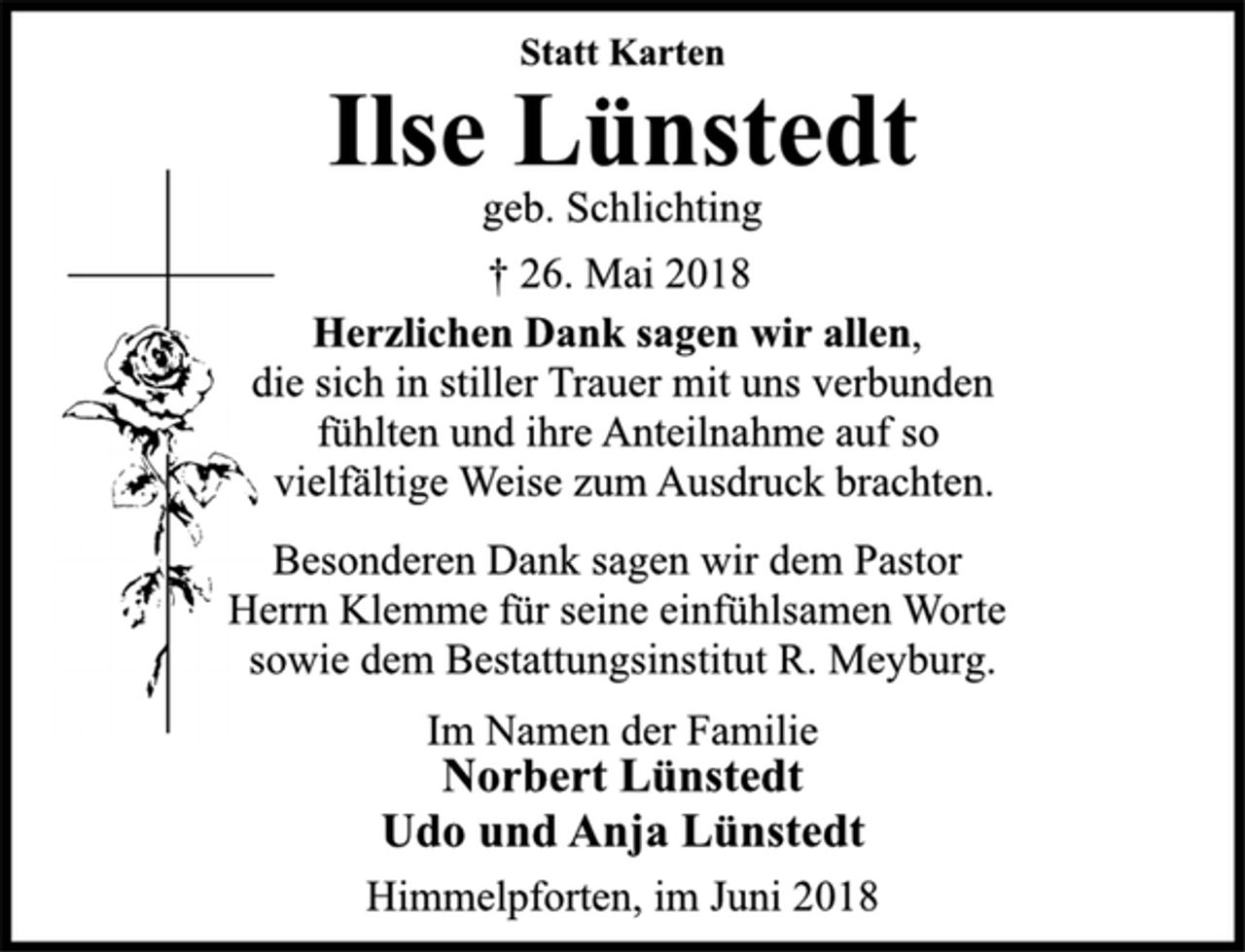 <p>Statt Karten<br />Ilse Lünstedt<br />geb. Schlichting<br />† 26. Mai 2018<br />Herzlichen Dank sagen wir allen,<br />die sich in stiller Trauer mit uns verbunden<br />fühlten und ihre Anteilnahme auf so<br />vielfältige Weise zum Ausdruck brachten.<br />Besonderen Dank sagen wir dem Pastor<br />Herrn Klemme für seine einfühlsamen Worte<br />sowie dem Bestattungsinstitut R. Meyburg.<br />Im Namen der Familie<br />Norbert Lünstedt<br />Udo und Anja Lünstedt<br />Himmelpforten, im Juni 2018</p>