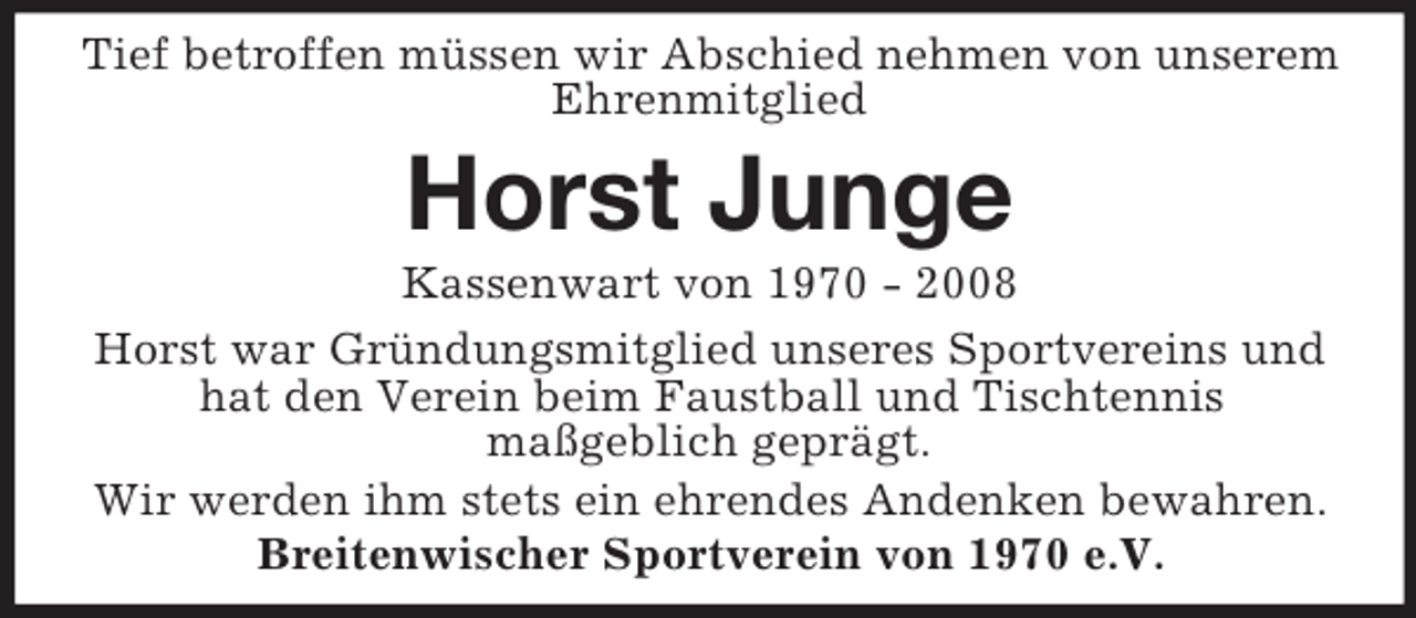 <p>Tief betroffen müssen wir Abschied nehmen von unserem Ehrenmitglied<br />Horst Junge<br />Kassenwart von 1970 - 2008<br />Horst war Gründungsmitglied unseres Sportvereins und hat den Verein beim Faustball und Tischtennis<br />maßgeblich geprägt.<br />Wir werden ihm stets ein ehrendes Andenken bewahren.<br />Breitenwischer Sportverein von 1970 e.V.</p>