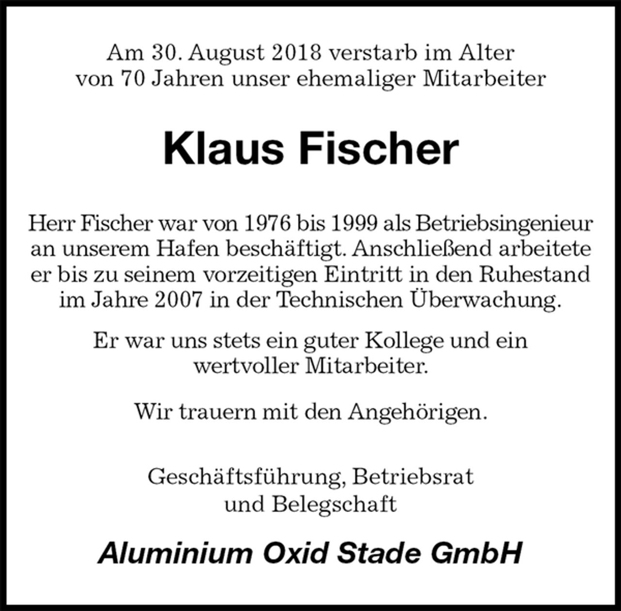 <p>Am 30. August 2018 verstarb im Alter<br />von 70 Jahren unser ehemaliger Mitarbeiter<br />Klaus Fischer<br />Herr Fischer war von 1976 bis 1999 als Betriebsingenieur an unserem Hafen beschäftigt. Anschließend arbeitete er bis zu seinem vorzeitigen Eintritt in den Ruhestand im Jahre 2007 in der Technischen Überwachung.<br />Er war uns stets ein guter Kollege und ein<br />wertvoller Mitarbeiter.<br />Wir trauern mit den Angehörigen.<br />Geschäftsführung, Betriebsrat<br />und Belegschaft<br />Aluminium Oxid Stade GmbH</p>