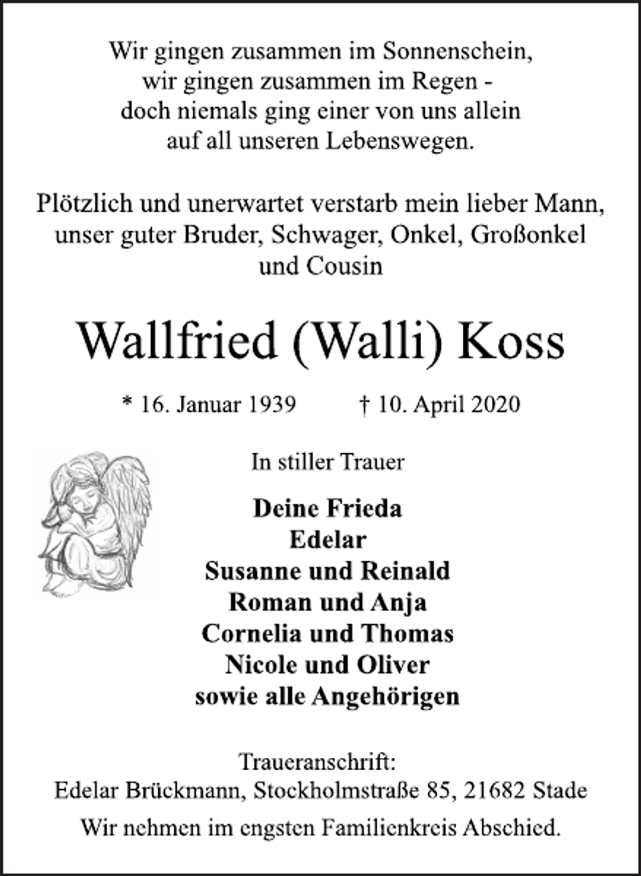 <p>Wir gingen zusammen im Sonnenschein,<br />wir gingen zusammen im Regen -<br />doch niemals ging einer von uns allein<br />auf all unseren Lebenswegen.<br />Plötzlich und unerwartet verstarb mein lieber Mann,<br />unser guter Bruder, Schwager, Onkel, Großonkel<br />und Cousin<br />Wallfried (Walli) Koss<br />* 16. Januar 1939 † 10. April 2020<br />In stiller Trauer<br />Deine Frieda<br />Edelar<br />Susanne und Reinald<br />Roman und Anja<br />Cornelia und Thomas<br />Nicole und Oliver<br />sowie alle Angehörigen<br />Traueranschrift:<br />Edelar Brückmann, Stockholmstraße 85, 21682 Stade<br />Wir nehmen im engsten Familienkreis Abschied.</p>