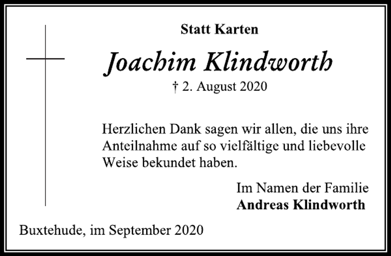 <p>Statt Karten<br />Joachim Klindworth<br />† 2. August 2020<br />Herzlichen Dank sagen wir allen, die uns ihre<br />Anteilnahme auf so vielfältige und liebevolle<br />Weise bekundet haben.<br />Im Namen der Familie<br />Andreas Klindworth<br />Buxtehude, im September 2020</p>