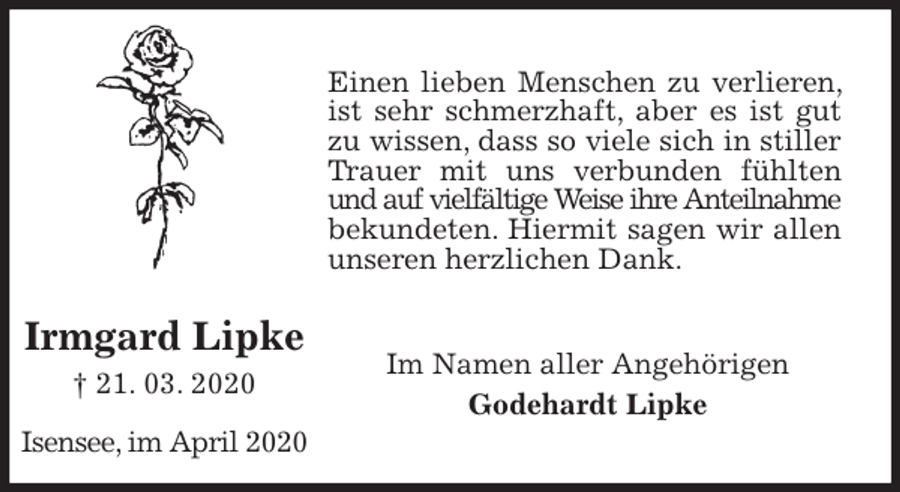 <p>Einen lieben Menschen zu verlieren, ist sehr schmerzhaft, aber es ist gut zu wissen, dass so viele sich in stiller Trauer mit uns verbunden fühlten und auf vielfältige Weise ihre Anteilnahme<br />bekundeten. Hiermit sagen wir allen unseren herzlichen Dank.<br />Im Namen aller Angehörigen<br />Godehardt Lipke</p>
<p>Irmgard Lipke<br />† 21. 03. 2020</p>
<p>Isensee, im April 2020</p>