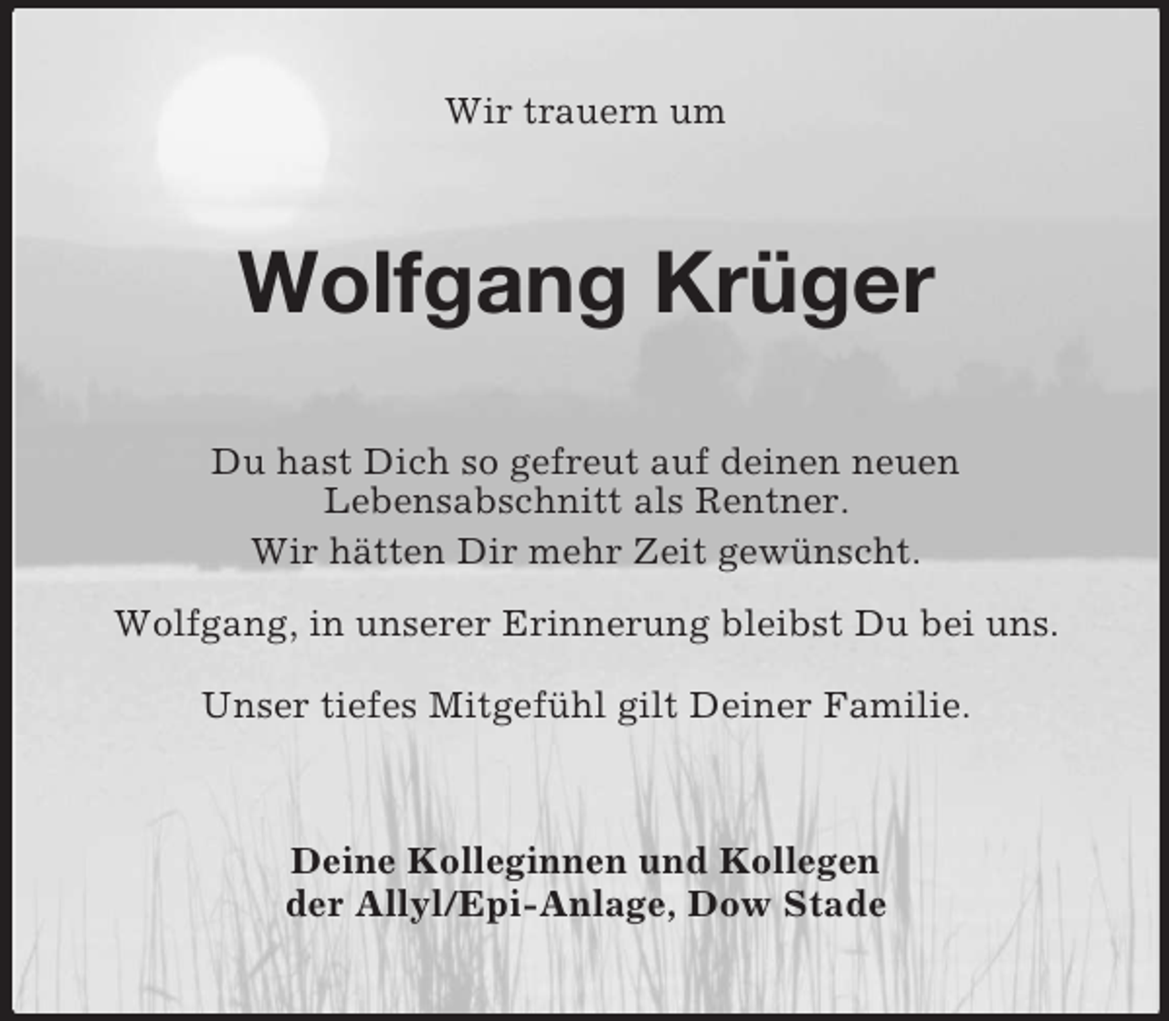 <p>Wir trauern um<br />Wolfgang Krüger<br />Du hast Dich so gefreut auf deinen neuen<br />Lebensabschnitt als Rentner.<br />Wir hätten Dir mehr Zeit gewünscht.</p><p>Wolfgang, in unserer Erinnerung bleibst Du bei uns.</p><p>Unser tiefes Mitgefühl gilt Deiner Familie.<br />Deine Kolleginnen und Kollegen<br />der Allyl/Epi-Anlage, Dow Stade</p>