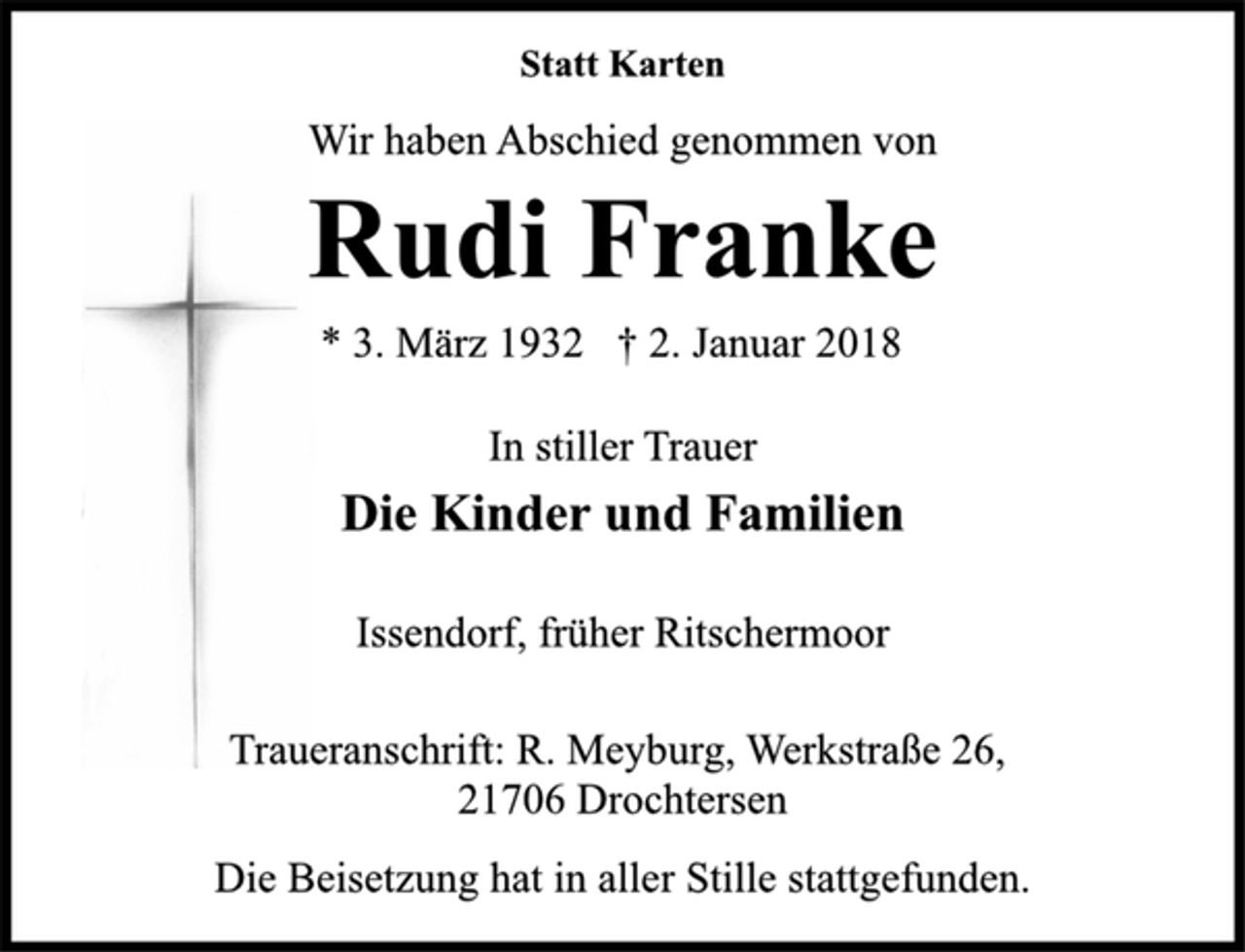 <p>In stiller Trauer<br />Die Kinder und Familien<br />Issendorf, früher Ritschermoor<br />* 3. März 1932 † 2. Januar 2018<br />Rudi Franke<br />Statt Karten<br />Wir haben Abschied genommen von<br />Traueranschrift: R. Meyburg, Werkstraße 26,<br />21706 Drochtersen<br />Die Beisetzung hat in aller Stille stattgefunden.</p>