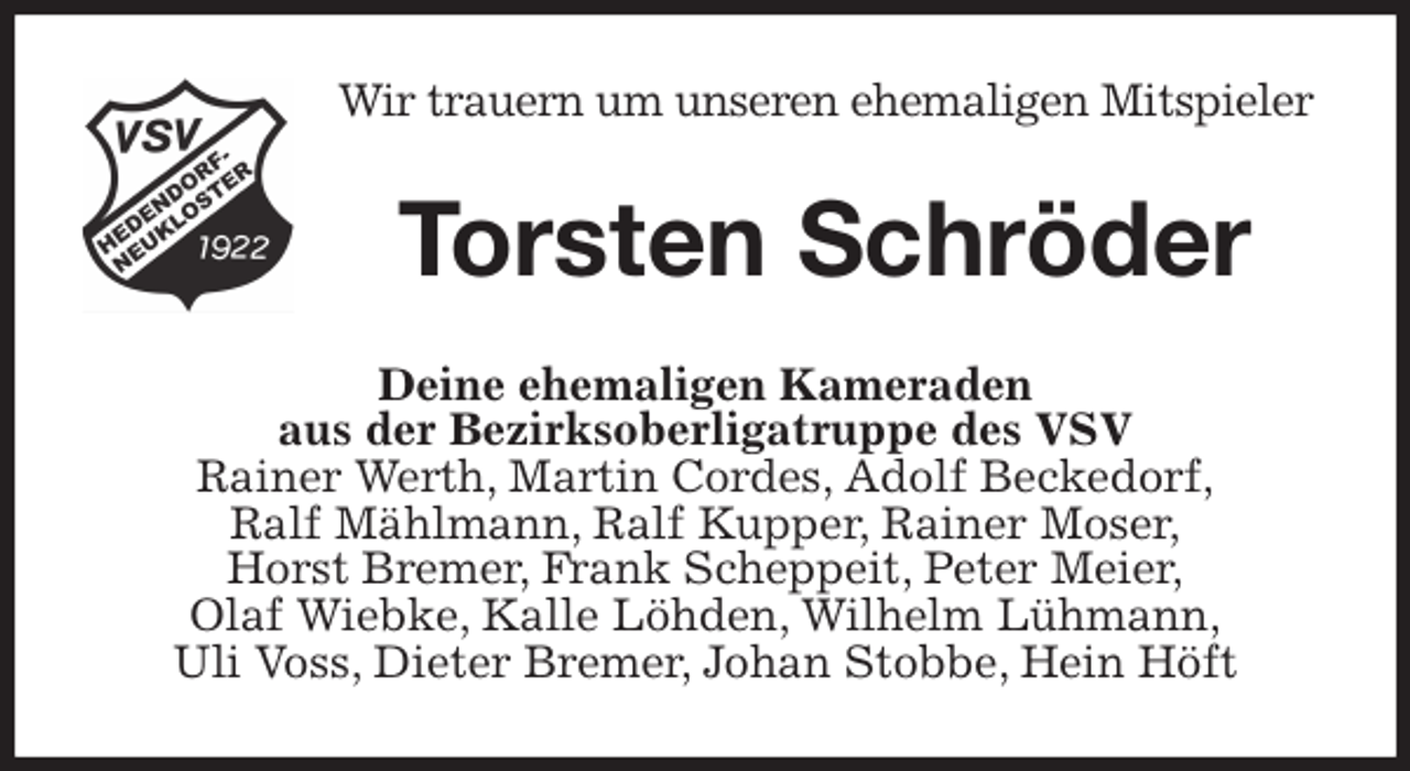 <p>Wir trauern um unseren ehemaligen Mitspieler<br />Torsten Schröder<br />Deine ehemaligen Kameraden<br />aus der Bezirksoberligatruppe des VSV<br />Rainer Werth, Martin Cordes, Adolf Beckedorf,<br />Ralf Mählmann, Ralf Kupper, Rainer Moser,<br />Horst Bremer, Frank Scheppeit, Peter Meier,<br />Olaf Wiebke, Kalle Löhden, Wilhelm Lühmann,<br />Uli Voss, Dieter Bremer, Johan Stobbe, Hein Höft</p>