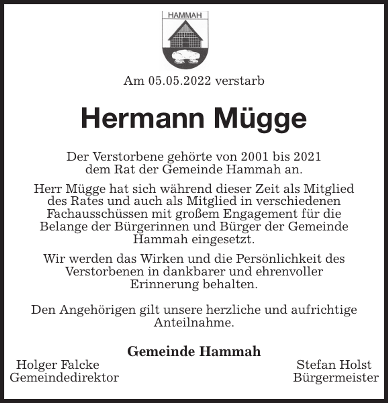 <p>Am 05.05.2022 verstarb<br />Hermann Mügge<br />Der Verstorbene gehörte von 2001 bis 2021<br />dem Rat der Gemeinde Hammah an.<br />Herr Mügge hat sich während dieser Zeit als Mitglied<br />des Rates und auch als Mitglied in verschiedenen<br />Fachausschüssen mit großem Engagement für die<br />Belange der Bürgerinnen und Bürger der Gemeinde<br />Hammah eingesetzt.<br />Wir werden das Wirken und die Persönlichkeit des<br />Verstorbenen in dankbarer und ehrenvoller<br />Erinnerung behalten.</p>
<p>Den Angehörigen gilt unsere herzliche und aufrichtige<br />Anteilnahme.<br />Gemeinde Hammah<br />Holger Falcke Stefan Holst<br />Gemeindedirektor Bürgermeister</p>