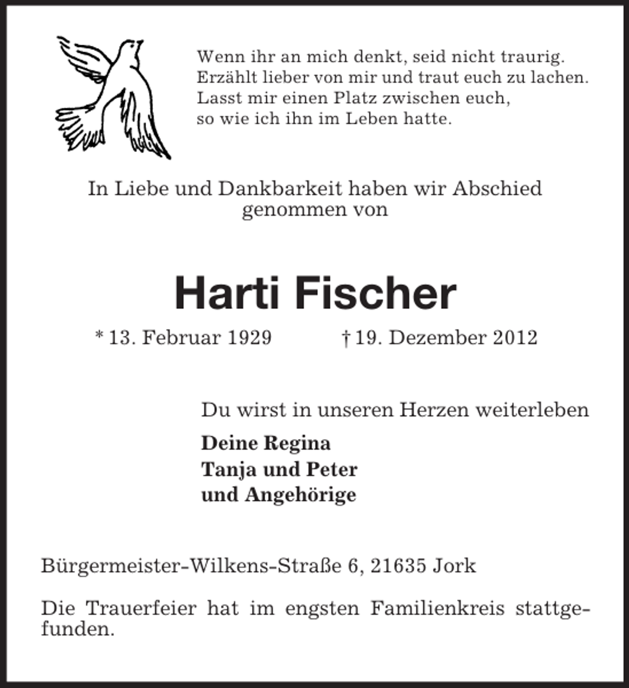 <p>Wenn ihr an mich denkt, seid nicht traurig.<br />Erzählt lieber von mir und traut euch zu lachen.<br />Lasst mir einen Platz zwischen euch,<br />so wie ich ihn im Leben hatte.</p><p>In Liebe und Dankbarkeit haben wir Abschied<br />genommen von</p><p>Harti Fischer<br />* 13. Februar 1929</p><p>† 19. Dezember 2012</p><p>Du wirst in unseren Herzen weiterleben<br />Deine Regina<br />Tanja und Peter<br />und Angehörige</p><p>Bürgermeister-Wilkens-Straße 6, 21635 Jork<br />Die Trauerfeier hat im engsten Familienkreis stattgefunden.</p>