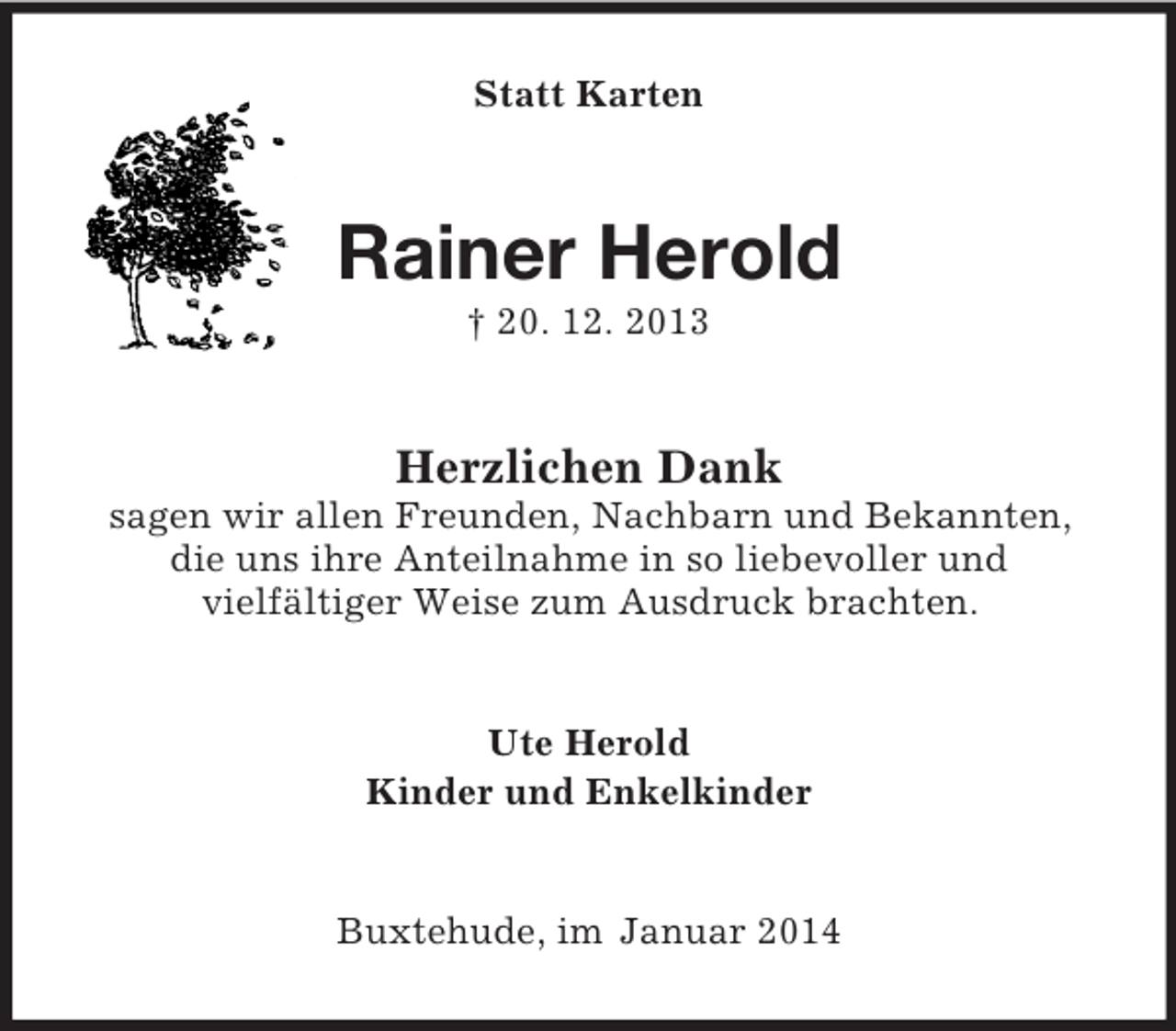 <p>Statt Karten<br />Rainer Herold<br />† 20. 12. 2013<br />Herzlichen Dank<br />sagen wir allen Freunden, Nachbarn und Bekannten, die uns ihre Anteilnahme in so liebevoller und<br />vielfältiger Weise zum Ausdruck brachten.<br />Ute Herold<br />Kinder und Enkelkinder<br />Buxtehude, im Januar 2014</p>
