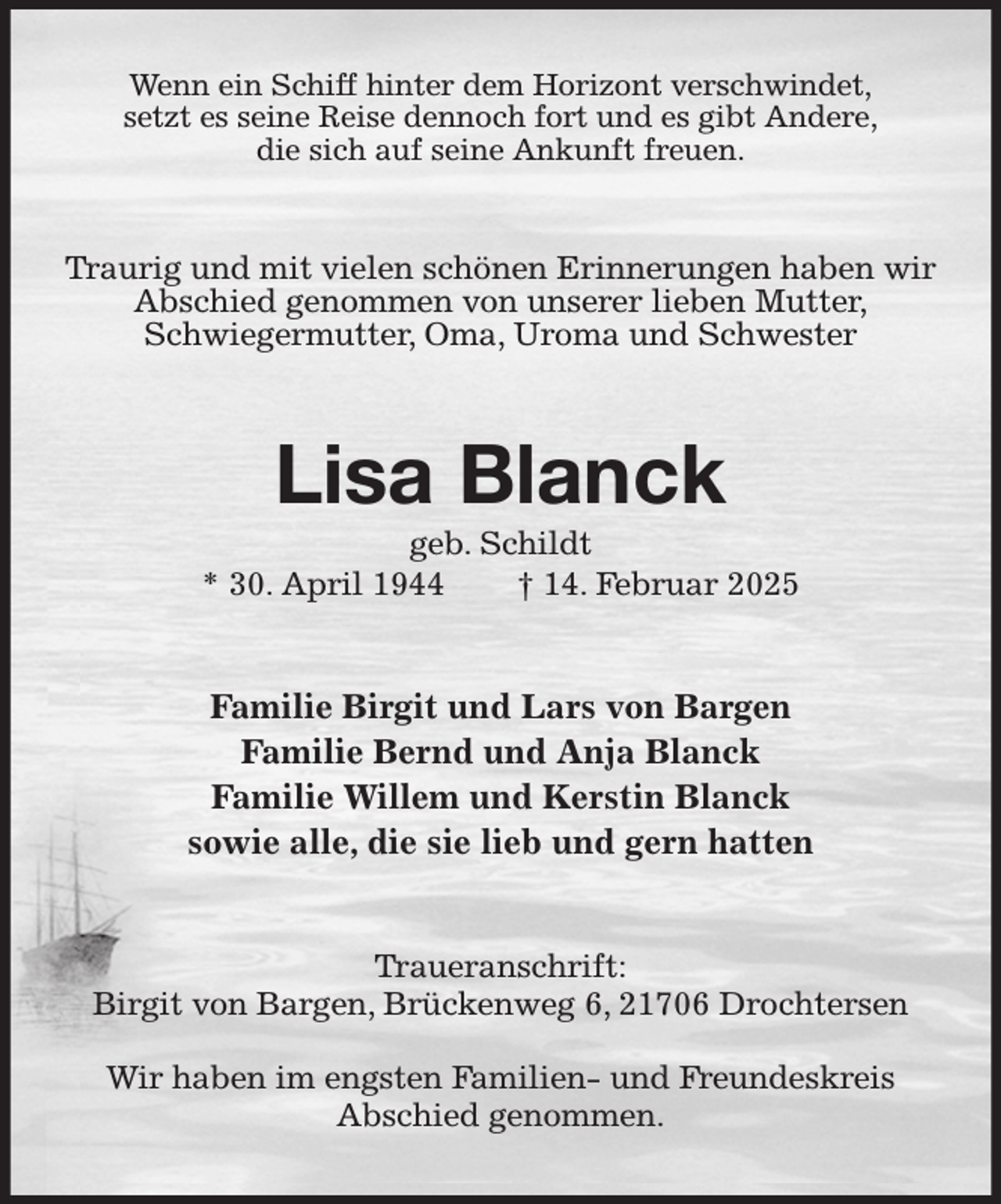 <p>Wenn ein Schiff hinter dem Horizont verschwindet,<br />setzt es seine Reise dennoch fort und es gibt Andere,<br />die sich auf seine Ankunft freuen.<br />Traurig und mit vielen schönen Erinnerungen haben wir Abschied genommen von unserer lieben Mutter,<br />Schwiegermutter, Oma, Uroma und Schwester<br />Lisa Blanck<br />geb. Schildt<br />* 30. April 1944 † 14. Februar 2025<br />Familie Birgit und Lars von Bargen<br />Familie Bernd und Anja Blanck<br />Familie Willem und Kerstin Blanck<br />sowie alle, die sie lieb und gern hatten<br />Traueranschrift:<br />Birgit von Bargen, Brückenweg 6, 21706 Drochtersen</p><p>Wir haben im engsten Familien- und Freundeskreis<br />Abschied genommen.</p>