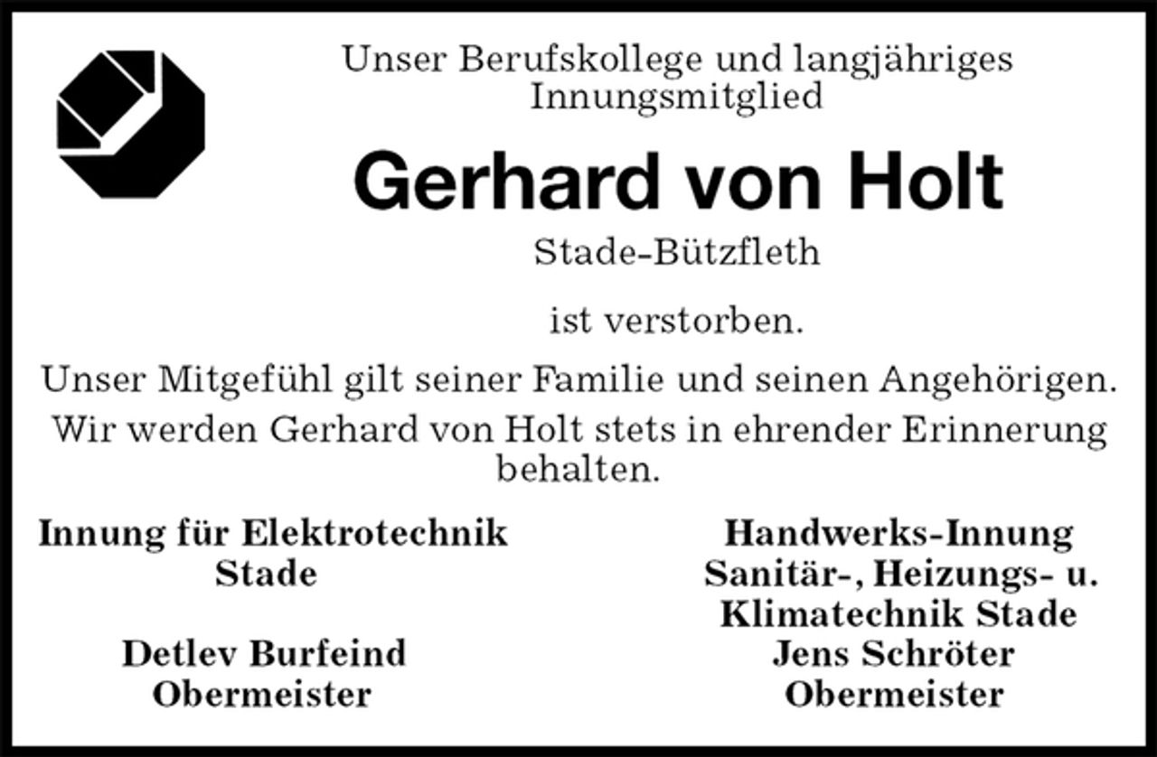 <p>Unser Berufskollege und langjähriges<br />Innungsmitglied<br />Gerhard von Holt<br />Stade-Bützfleth<br />ist verstorben.<br />Unser Mitgefühl gilt seiner Familie und seinen Angehörigen.<br />Wir werden Gerhard von Holt stets in ehrender Erinnerung behalten.<br />Innung für Elektrotechnik Handwerks-Innung<br />Stade Sanitär-, Heizungs- u.<br />Klimatechnik Stade<br />Detlev Burfeind Jens Schröter<br />Obermeister Obermeister</p>