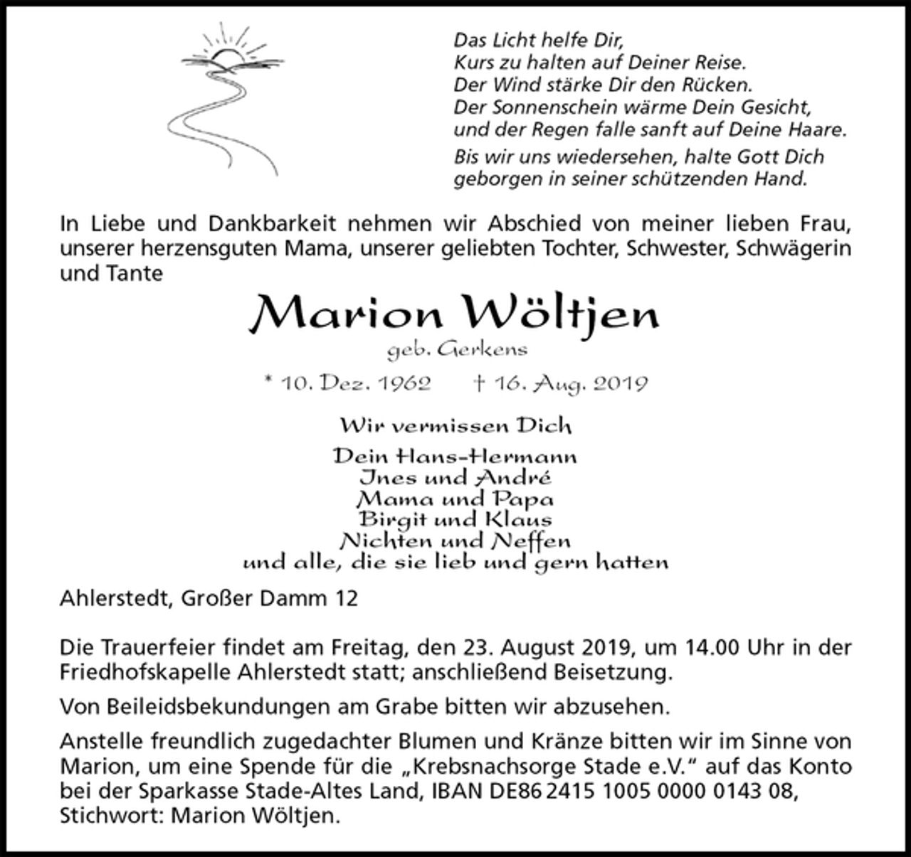 <p>Das Licht helfe Dir,<br />Kurs zu halten auf Deiner Reise.<br />Der Wind stärke Dir den Rücken.<br />Der Sonnenschein wärme Dein Gesicht,<br />und der Regen falle sanft auf Deine Haare.<br />Bis wir uns wiedersehen, halte Gott Dich<br />geborgen in seiner schützenden Hand.<br />In Liebe und Dankbarkeit nehmen wir Abschied von meiner lieben Frau,<br />unserer herzensguten Mama, unserer geliebten Tochter, Schwester, Schwägerin<br />und Tante<br />Marion Wöltjen<br />geb. Gerkens<br />* 10. Dez. 1962 † 16. Aug. 2019<br />Wir vermissen Dich<br />Dein Hans-Hermann<br />Ines und André<br />Mama und Papa<br />Birgit und Klaus<br />Nichten und Neffen<br />und alle, die sie lieb und gern hatten<br />Ahlerstedt, Großer Damm 12</p><p>Die Trauerfeier findet am Freitag, den 23. August 2019, um 14.00 Uhr in der<br />Friedhofskapelle Ahlerstedt statt; anschließend Beisetzung.<br />Von Beileidsbekundungen am Grabe bitten wir abzusehen.<br />Anstelle freundlich zugedachter Blumen und Kränze bitten wir im Sinne von<br />Marion, um eine Spende für die „Krebsnachsorge Stade e.V.“ auf das Konto<br />bei der Sparkasse Stade-Altes Land, IBAN DE86 2415 1005 0000 0143 08, Stichwort: Marion Wöltjen.</p>