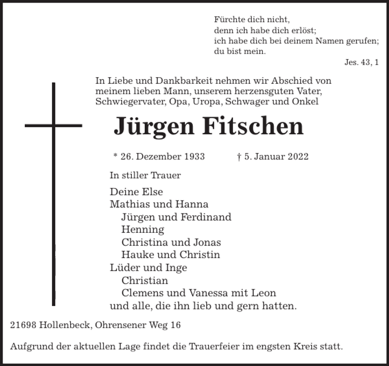 <p>Fürchte dich nicht,<br />denn ich habe dich erlöst;<br />ich habe dich bei deinem Namen gerufen;<br />du bist mein.<br />Jes. 43, 1<br />In Liebe und Dankbarkeit nehmen wir Abschied von<br />meinem lieben Mann, unserem herzensguten Vater,<br />Schwiegervater, Opa, Uropa, Schwager und Onkel<br />Jürgen Fitschen</p>
<p>* 26. Dezember 1933 † 5. Januar 2022<br />In stiller Trauer<br />Deine Else<br />Mathias und Hanna<br />Jürgen und Ferdinand<br />Henning<br />Christina und Jonas<br />Hauke und Christin<br />Lüder und Inge<br />Christian<br />Clemens und Vanessa mit Leon<br />und alle, die ihn lieb und gern hatten.<br />21698 Hollenbeck, Ohrensener Weg 16</p>
<p>Aufgrund der aktuellen Lage findet die Trauerfeier im engsten Kreis statt.</p>